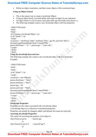 Page 96
 Define an object constructor, and then create objects of the constructed type.
Using an Object Literal
 This is the easiest way to create a JavaScript Object.
 Using an object literal, you both define and create an object in one statement.
 An object literal is a list of name:value pairs (like age:50) inside curly braces {}.
 The following example creates a new JavaScript object with four properties
<!DOCTYPE html>
<html>
<body>
<p>Creating a JavaScript Object.</p>
<p id="demo"></p>
<script>
var person = {firstName:"John", lastName:"Doe", age:50, eyeColor:"blue"};
document.getElementById("demo").innerHTML =
person.firstName + " is " + person.age + " years old.";
</script>
</body>
</html>
Using the JavaScript Keyword new
The following example also creates a new JavaScript object with four properties:
Example:
<!DOCTYPE html>
<html>
<body>
<p id="demo"></p>
<script>
var person = new Object();
person.firstName = "John";
person.lastName = "Doe";
person.age = 50;
person.eyeColor = "blue";
document.getElementById("demo").innerHTML =
person.firstName + " is " + person.age + " years old.";
</script>
</body>
</html>
JavaScript Properties
Properties are the values associated with a JavaScript object.
A JavaScript object is a collection of unordered properties.
Properties can usually be changed, added, and deleted, but some are read only.
Accessing JavaScript Properties
The syntax for accessing the property of an object is:
objectName.property // person.age
or
objectName["property"] // person["age"]
or
T
u
t
o
r
i
a
l
s
D
u
n
i
y
a
.
c
o
m
Download FREE Computer Science Notes at TutorialsDuniya.com
Download FREE Computer Science Notes at TutorialsDuniya.com
 