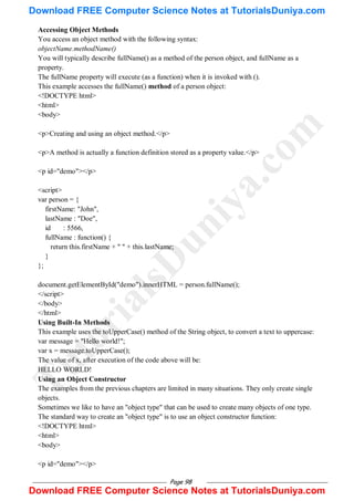 Page 98
Accessing Object Methods
You access an object method with the following syntax:
objectName.methodName()
You will typically describe fullName() as a method of the person object, and fullName as a
property.
The fullName property will execute (as a function) when it is invoked with ().
This example accesses the fullName() method of a person object:
<!DOCTYPE html>
<html>
<body>
<p>Creating and using an object method.</p>
<p>A method is actually a function definition stored as a property value.</p>
<p id="demo"></p>
<script>
var person = {
firstName: "John",
lastName : "Doe",
id : 5566,
fullName : function() {
return this.firstName + " " + this.lastName;
}
};
document.getElementById("demo").innerHTML = person.fullName();
</script>
</body>
</html>
Using Built-In Methods
This example uses the toUpperCase() method of the String object, to convert a text to uppercase:
var message = "Hello world!";
var x = message.toUpperCase();
The value of x, after execution of the code above will be:
HELLO WORLD!
Using an Object Constructor
The examples from the previous chapters are limited in many situations. They only create single
objects.
Sometimes we like to have an "object type" that can be used to create many objects of one type.
The standard way to create an "object type" is to use an object constructor function:
<!DOCTYPE html>
<html>
<body>
<p id="demo"></p>
T
u
t
o
r
i
a
l
s
D
u
n
i
y
a
.
c
o
m
Download FREE Computer Science Notes at TutorialsDuniya.com
Download FREE Computer Science Notes at TutorialsDuniya.com
 