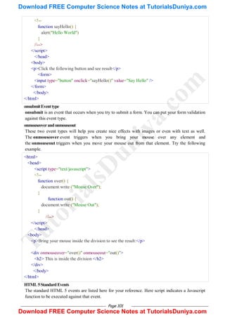 Page 101
<!--
function sayHello() {
alert("Hello World")
}
//-->
</script>
</head>
<body>
<p>Click the following button and see result</p>
<form>
<input type="button" onclick="sayHello()" value="Say Hello" />
</form>
</body>
</html>
onsubmitEventtype
onsubmit is an event that occurs when you try to submit a form. You can put your form validation
against this event type.
onmouseoverandonmouseout
These two event types will help you create nice effects with images or even with text as well.
The onmouseover event triggers when you bring your mouse over any element and
the onmouseout triggers when you move your mouse out from that element. Try the following
example.
<html>
<head>
<script type="text/javascript">
<!--
function over() {
document.write ("Mouse Over");
}
function out() {
document.write ("Mouse Out");
}
//-->
</script>
</head>
<body>
<p>Bring your mouse inside the division to see the result:</p>
<div onmouseover="over()" onmouseout="out()">
<h2> This is inside the division </h2>
</div>
</body>
</html>
HTML5StandardEvents
The standard HTML 5 events are listed here for your reference. Here script indicates a Javascript
function to be executed against that event.
T
u
t
o
r
i
a
l
s
D
u
n
i
y
a
.
c
o
m
Download FREE Computer Science Notes at TutorialsDuniya.com
Download FREE Computer Science Notes at TutorialsDuniya.com
 
