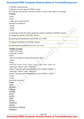 Page 105
9. DHTML with JavaScript
javaScript can create dynamic HTML content.
In JavaScript, the statement: document.write(), is used to write output to a web page
Example
<html>
<body>
<script type="text/javascript">
document.write(Date());
</script>
</body>
</html>
A JavaScript can also be used to change the content or attributes of HTML elements.
To change the content of an HTML element:
document.getElementById(id).innerHTML=new HTML
To change the attribute of an HTML element:
document.getElementById(id).attribute=new value
Visibility Example:
<!DOCTYPE html>
<html lang="en-US">
<head>
<title>An Example for testing | QcTutorials</title>
</head>
<body>
<p id="p1">A text. A text. A text. A text. A text. A text. A text.</p>
<input type="button" value="Hide text"
onclick="document.getElementById('p1').style.visibility='hidden'" />
<input type="button" value="Show text"
onclick="document.getElementById('p1').style.visibility='visible'" />
</body>
</html>
Som of the events are
Events
onload
onunload
onchange
onsubmit
onreset
onselect
onblur
onfocus
onkeydown
onkeyup
onkeydown vs onkeyup
onkeypress
T
u
t
o
r
i
a
l
s
D
u
n
i
y
a
.
c
o
m
Download FREE Computer Science Notes at TutorialsDuniya.com
Download FREE Computer Science Notes at TutorialsDuniya.com
 
