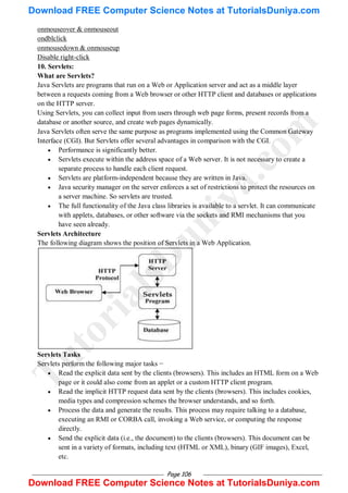 Page 106
onmouseover & onmouseout
ondblclick
onmousedown & onmouseup
Disable right-click
10. Servlets:
What are Servlets?
Java Servlets are programs that run on a Web or Application server and act as a middle layer
between a requests coming from a Web browser or other HTTP client and databases or applications
on the HTTP server.
Using Servlets, you can collect input from users through web page forms, present records from a
database or another source, and create web pages dynamically.
Java Servlets often serve the same purpose as programs implemented using the Common Gateway
Interface (CGI). But Servlets offer several advantages in comparison with the CGI.
 Performance is significantly better.
 Servlets execute within the address space of a Web server. It is not necessary to create a
separate process to handle each client request.
 Servlets are platform-independent because they are written in Java.
 Java security manager on the server enforces a set of restrictions to protect the resources on
a server machine. So servlets are trusted.
 The full functionality of the Java class libraries is available to a servlet. It can communicate
with applets, databases, or other software via the sockets and RMI mechanisms that you
have seen already.
Servlets Architecture
The following diagram shows the position of Servlets in a Web Application.
Servlets Tasks
Servlets perform the following major tasks −
 Read the explicit data sent by the clients (browsers). This includes an HTML form on a Web
page or it could also come from an applet or a custom HTTP client program.
 Read the implicit HTTP request data sent by the clients (browsers). This includes cookies,
media types and compression schemes the browser understands, and so forth.
 Process the data and generate the results. This process may require talking to a database,
executing an RMI or CORBA call, invoking a Web service, or computing the response
directly.
 Send the explicit data (i.e., the document) to the clients (browsers). This document can be
sent in a variety of formats, including text (HTML or XML), binary (GIF images), Excel,
etc.
T
u
t
o
r
i
a
l
s
D
u
n
i
y
a
.
c
o
m
Download FREE Computer Science Notes at TutorialsDuniya.com
Download FREE Computer Science Notes at TutorialsDuniya.com
 