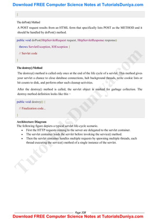 Page 108
}
ThedoPost()Method
A POST request results from an HTML form that specifically lists POST as the METHOD and it
should be handled by doPost() method.
public void doPost(HttpServletRequest request, HttpServletResponse response)
throws ServletException, IOException {
// Servlet code
}
Thedestroy()Method
The destroy() method is called only once at the end of the life cycle of a servlet. This method gives
your servlet a chance to close database connections, halt background threads, write cookie lists or
hit counts to disk, and perform other such cleanup activities.
After the destroy() method is called, the servlet object is marked for garbage collection. The
destroy method definition looks like this −
public void destroy() {
// Finalization code...
}
Architecture Diagram
The following figure depicts a typical servlet life-cycle scenario.
 First the HTTP requests coming to the server are delegated to the servlet container.
 The servlet container loads the servlet before invoking the service() method.
 Then the servlet container handles multiple requests by spawning multiple threads, each
thread executing the service() method of a single instance of the servlet.
T
u
t
o
r
i
a
l
s
D
u
n
i
y
a
.
c
o
m
Download FREE Computer Science Notes at TutorialsDuniya.com
Download FREE Computer Science Notes at TutorialsDuniya.com
 