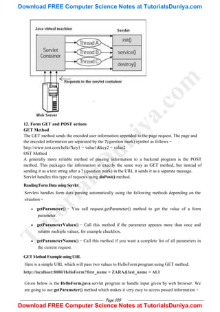 Page 109
12. Form GET and POST actions
GET Method
The GET method sends the encoded user information appended to the page request. The page and
the encoded information are separated by the ?(question mark) symbol as follows −
http://www.test.com/hello?key1 = value1&key2 = value2
OST Method
A generally more reliable method of passing information to a backend program is the POST
method. This packages the information in exactly the same way as GET method, but instead of
sending it as a text string after a ? (question mark) in the URL it sends it as a separate message.
Servlet handles this type of requests using doPost() method.
ReadingFormDatausingServlet
Servlets handles form data parsing automatically using the following methods depending on the
situation −
 getParameter() − You call request.getParameter() method to get the value of a form
parameter.
 getParameterValues() − Call this method if the parameter appears more than once and
returns multiple values, for example checkbox.
 getParameterNames() − Call this method if you want a complete list of all parameters in
the current request.
GETMethodExampleusingURL
Here is a simple URL which will pass two values to HelloForm program using GET method.
http://localhost:8080/HelloForm?first_name = ZARA&last_name = ALI
Given below is the HelloForm.java servlet program to handle input given by web browser. We
are going to use getParameter() method which makes it very easy to access passed information −
T
u
t
o
r
i
a
l
s
D
u
n
i
y
a
.
c
o
m
Download FREE Computer Science Notes at TutorialsDuniya.com
Download FREE Computer Science Notes at TutorialsDuniya.com
 