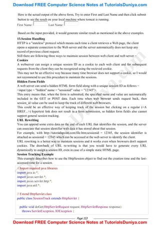 Page 113
Here is the actual output of the above form, Try to enter First and Last Name and then click submit
button to see the result on your local machine where tomcat is running.
First Name: Last Name:
Based on the input provided, it would generate similar result as mentioned in the above examples.
13.Session Handling
HTTP is a "stateless" protocol which means each time a client retrieves a Web page, the client
opens a separate connection to the Web server and the server automatically does not keep any
record of previous client request.
Still there are following three ways to maintain session between web client and web server −
Cookies
A webserver can assign a unique session ID as a cookie to each web client and for subsequent
requests from the client they can be recognized using the recieved cookie.
This may not be an effective way because many time browser does not support a cookie, so I would
not recommend to use this procedure to maintain the sessions.
Hidden Form Fields
A web server can send a hidden HTML form field along with a unique session ID as follows −
<input type = "hidden" name = "sessionid" value = "12345">
This entry means that, when the form is submitted, the specified name and value are automatically
included in the GET or POST data. Each time when web browser sends request back, then
session_id value can be used to keep the track of different web browsers.
This could be an effective way of keeping track of the session but clicking on a regular (<A
HREF...>) hypertext link does not result in a form submission, so hidden form fields also cannot
support general session tracking.
URL Rewriting
You can append some extra data on the end of each URL that identifies the session, and the server
can associate that session identifier with data it has stored about that session.
For example, with http://tutorialspoint.com/file.htm;sessionid = 12345, the session identifier is
attached as sessionid = 12345 which can be accessed at the web server to identify the client.
URL rewriting is a better way to maintain sessions and it works even when browsers don't support
cookies. The drawback of URL re-writing is that you would have to generate every URL
dynamically to assign a session ID, even in case of a simple static HTML page.
Session Tracking Example
This example describes how to use the HttpSession object to find out the creation time and the last-
accessed time for a session.
// Import required java libraries
import java.io.*;
import javax.servlet.*;
import javax.servlet.http.*;
import java.util.*;
// Extend HttpServlet class
public class SessionTrack extends HttpServlet {
public void doGet(HttpServletRequest request, HttpServletResponse response)
throws ServletException, IOException {
T
u
t
o
r
i
a
l
s
D
u
n
i
y
a
.
c
o
m
Download FREE Computer Science Notes at TutorialsDuniya.com
Download FREE Computer Science Notes at TutorialsDuniya.com
 
