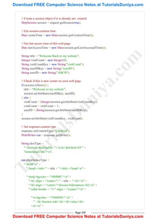 Page 114
// Create a session object if it is already not created.
HttpSession session = request.getSession(true);
// Get session creation time.
Date createTime = new Date(session.getCreationTime());
// Get last access time of this web page.
Date lastAccessTime = new Date(session.getLastAccessedTime());
String title = "Welcome Back to my website";
Integer visitCount = new Integer(0);
String visitCountKey = new String("visitCount");
String userIDKey = new String("userID");
String userID = new String("ABCD");
// Check if this is new comer on your web page.
if (session.isNew()) {
title = "Welcome to my website";
session.setAttribute(userIDKey, userID);
} else {
visitCount = (Integer)session.getAttribute(visitCountKey);
visitCount = visitCount + 1;
userID = (String)session.getAttribute(userIDKey);
}
session.setAttribute(visitCountKey, visitCount);
// Set response content type
response.setContentType("text/html");
PrintWriter out = response.getWriter();
String docType =
"<!doctype html public "-//w3c//dtd html 4.0 " +
"transitional//en">n";
out.println(docType +
"<html>n" +
"<head><title>" + title + "</title></head>n" +
"<body bgcolor = "#f0f0f0">n" +
"<h1 align = "center">" + title + "</h1>n" +
"<h2 align = "center">Session Infomation</h2>n" +
"<table border = "1" align = "center">n" +
"<tr bgcolor = "#949494">n" +
" <th>Session info</th><th>value</th>
</tr>n" +
T
u
t
o
r
i
a
l
s
D
u
n
i
y
a
.
c
o
m
Download FREE Computer Science Notes at TutorialsDuniya.com
Download FREE Computer Science Notes at TutorialsDuniya.com
 