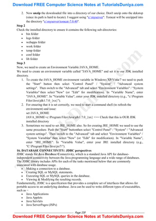 Page 119
2. Now unzip the downloaded file into a directory of our choice. Don't unzip onto the dekstop
(since its path is hard to locate). I suggest using "e:myserver". Tomcat will be unzipped into
the directory "e:myservertomcat-7.0.40".
Step 2
Check the installed directory to ensure it contains the following sub-directories:
 bin folder
 logs folder
 webapps folder
 work folder
 temp folder
 conf folder
 lib folder
Step 3
Now, we need to create an Environment Variable JAVA_HOME.
We need to create an environment variable called "JAVA_HOME" and set it to our JDK installed
directory.
1. To create the JAVA_HOME environment variable in Windows XP/Vista/7 we need to push
the "Start" button then select "Control Panel" / "System" / "Advanced system
settings". Then switch to the "Advanced" tab and select "Environment Variables" / "System
Variables" then select "New" (or "Edit" for modification). In "Variable Name", enter
"JAVA_HOME". In "Variable Value", enter your JDK installed directory (e.g., "c:Program
FilesJavajdk1.7.0_{xx}").
2. For ensuring that it is set correctly, we need to start a command shell (to refresh the
environment) and issue:
set JAVA_HOME
JAVA_HOME=c:Program FilesJavajdk1.7.0_{xx} <== Check that this is OUR JDK
installed directory
3. Sometimes we need to set JRE_HOME also. So for creating JRE_HOME we need to use the
same procedure. Push the "Start" buttonthen select "Control Panel" / "System" / "Advanced
system settings". Then switch to the "Advanced" tab and select "Environment Variables" /
"System Variables" then select "New" (or "Edit" for modification). In "Variable Name",
enter "JRE_HOME". In "Variable Value", enter your JRE installed directory (e.g.,
"C:Program FilesJavajre7").
16. DATABASE CONNECTIVITY: JDBC perspectives
JDBC stands for Java Database Connectivity, which is a standard Java API for database-
independent connectivity between the Java programming language and a wide range of databases.
The JDBC library includes APIs for each of the tasks mentioned below that are commonly
associated with database usage.
 Making a connection to a database.
 Creating SQL or MySQL statements.
 Executing SQL or MySQL queries in the database.
 Viewing & Modifying the resulting records.
Fundamentally, JDBC is a specification that provides a complete set of interfaces that allows for
portable access to an underlying database. Java can be used to write different types of executables,
such as −
 Java Applications
 Java Applets
 Java Servlets
 Java ServerPages (JSPs)
T
u
t
o
r
i
a
l
s
D
u
n
i
y
a
.
c
o
m
Download FREE Computer Science Notes at TutorialsDuniya.com
Download FREE Computer Science Notes at TutorialsDuniya.com
 