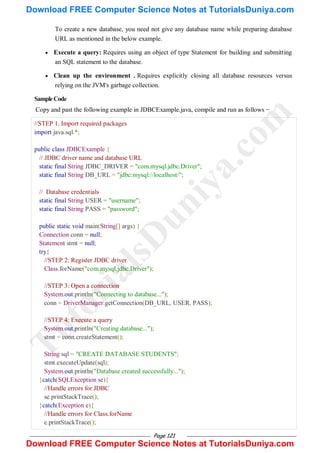 Page 121
To create a new database, you need not give any database name while preparing database
URL as mentioned in the below example.
 Execute a query: Requires using an object of type Statement for building and submitting
an SQL statement to the database.
 Clean up the environment . Requires explicitly closing all database resources versus
relying on the JVM's garbage collection.
SampleCode
Copy and past the following example in JDBCExample.java, compile and run as follows −
//STEP 1. Import required packages
import java.sql.*;
public class JDBCExample {
// JDBC driver name and database URL
static final String JDBC_DRIVER = "com.mysql.jdbc.Driver";
static final String DB_URL = "jdbc:mysql://localhost/";
// Database credentials
static final String USER = "username";
static final String PASS = "password";
public static void main(String[] args) {
Connection conn = null;
Statement stmt = null;
try{
//STEP 2: Register JDBC driver
Class.forName("com.mysql.jdbc.Driver");
//STEP 3: Open a connection
System.out.println("Connecting to database...");
conn = DriverManager.getConnection(DB_URL, USER, PASS);
//STEP 4: Execute a query
System.out.println("Creating database...");
stmt = conn.createStatement();
String sql = "CREATE DATABASE STUDENTS";
stmt.executeUpdate(sql);
System.out.println("Database created successfully...");
}catch(SQLException se){
//Handle errors for JDBC
se.printStackTrace();
}catch(Exception e){
//Handle errors for Class.forName
e.printStackTrace();
T
u
t
o
r
i
a
l
s
D
u
n
i
y
a
.
c
o
m
Download FREE Computer Science Notes at TutorialsDuniya.com
Download FREE Computer Science Notes at TutorialsDuniya.com
 