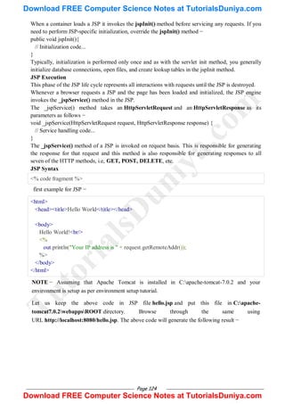 Page 124
When a container loads a JSP it invokes the jspInit() method before servicing any requests. If you
need to perform JSP-specific initialization, override the jspInit() method −
public void jspInit(){
// Initialization code...
}
Typically, initialization is performed only once and as with the servlet init method, you generally
initialize database connections, open files, and create lookup tables in the jspInit method.
JSP Execution
This phase of the JSP life cycle represents all interactions with requests until the JSP is destroyed.
Whenever a browser requests a JSP and the page has been loaded and initialized, the JSP engine
invokes the _jspService() method in the JSP.
The _jspService() method takes an HttpServletRequest and an HttpServletResponse as its
parameters as follows −
void _jspService(HttpServletRequest request, HttpServletResponse response) {
// Service handling code...
}
The _jspService() method of a JSP is invoked on request basis. This is responsible for generating
the response for that request and this method is also responsible for generating responses to all
seven of the HTTP methods, i.e, GET, POST, DELETE, etc.
JSP Syntax
<% code fragment %>
first example for JSP −
<html>
<head><title>Hello World</title></head>
<body>
Hello World!<br/>
<%
out.println("Your IP address is " + request.getRemoteAddr());
%>
</body>
</html>
NOTE − Assuming that Apache Tomcat is installed in C:apache-tomcat-7.0.2 and your
environment is setup as per environment setup tutorial.
Let us keep the above code in JSP file hello.jsp and put this file in C:apache-
tomcat7.0.2webappsROOT directory. Browse through the same using
URL http://localhost:8080/hello.jsp. The above code will generate the following result −
T
u
t
o
r
i
a
l
s
D
u
n
i
y
a
.
c
o
m
Download FREE Computer Science Notes at TutorialsDuniya.com
Download FREE Computer Science Notes at TutorialsDuniya.com
 