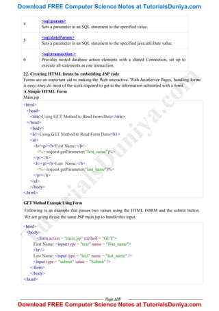 Page 128
4
<sql:param>
Sets a parameter in an SQL statement to the specified value.
5
<sql:dateParam>
Sets a parameter in an SQL statement to the specified java.util.Date value.
6
<sql:transaction >
Provides nested database action elements with a shared Connection, set up to
execute all statements as one transaction.
22. Creating HTML forms by embedding JSP code
Forms are an important aid to making the Web interactive. With JavaServer Pages, handling forms
is easy--they do most of the work required to get to the information submitted with a form.
A Simple HTML Form
Main.jsp
<html>
<head>
<title>Using GET Method to Read Form Data</title>
</head>
<body>
<h1>Using GET Method to Read Form Data</h1>
<ul>
<li><p><b>First Name:</b>
<%= request.getParameter("first_name")%>
</p></li>
<li><p><b>Last Name:</b>
<%= request.getParameter("last_name")%>
</p></li>
</ul>
</body>
</html>
GETMethodExampleUsingForm
Following is an example that passes two values using the HTML FORM and the submit button.
We are going to use the same JSP main.jsp to handle this input.
<html>
<body>
<form action = "main.jsp" method = "GET">
First Name: <input type = "text" name = "first_name">
<br />
Last Name: <input type = "text" name = "last_name" />
<input type = "submit" value = "Submit" />
</form>
</body>
</html>
T
u
t
o
r
i
a
l
s
D
u
n
i
y
a
.
c
o
m
Download FREE Computer Science Notes at TutorialsDuniya.com
Download FREE Computer Science Notes at TutorialsDuniya.com
 