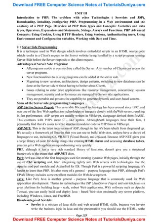 Page 129
UNIT III
Introduction to PHP: The problem with other Technologies ( Servelets and JSP),
Downloading, installing, configuring PHP, Programming in a Web environment and the
anatomy of a PHP Page. Overview of PHP Data types and Concepts: Variables and data
types, Operators, Expressions and Statements, Strings, Arrays and Functions. PHP Advanced
Concepts: Using Cookies, Using HTTP Headers, Using Sessions, Authenticating users, Using
Environment and Configuration variables, Working with Date and Time.
2.1 Server Side Programming
It is a technique used in Web design which involves embedded scripts in an HTML source code
which results in a Client's request to the Server website being handled by a script/program running
Server-Side before the Server responds to the client request.
Advantages of Server Side Programs:
 All programs reside in one machine called the Server. Any number of Clients can access the
server programs.
 New functionalities to existing programs can be added at the server side.
 Migrating to new versions, architectures, design patterns, switching to new databases can be
done at the Server side without having to bother about Clients.
 Issues relating to enter price applications like resource management, concurrency, session
management, security and performance are managed by Server side applications.
 They are portable and possess the capability to generate dynamic and user-based content.
Some of the Server side programming Languages
ASP (Active Server Pages): This venerable Microsoft technology has been around since 1997, and
was one of the first Web application technologies to integrate closely with theWeb server, resulting
in fast performance. ASP scripts are usually written in VBScript, alanguage derived from BASIC.
This contrasts with PHP's more C - like syntax. Althoughboth languages have their fans, I
personally find that it's easier to write structured,modular code in PHP than in VBScript.
ASP.NET: This is the latest incarnation of ASP, though in fact it's been rebuilt from theground up.
It's actually a framework of libraries that you can use to build Web sites, andyou have a choice of
languages to use, including C#, VB.NET (Visual Basic), and J#(Java). Because ASP.NET gives you
a large library of code for doing things like creatingHTML forms and accessing database tables,
you can get a Web application up andrunning very quickly.
PHP, although it has a very rich standard library of functions, doesn't give you a structured
framework to the extent that ASP.NET does.
Perl: Perl was one of the first languages used for creating dynamic Web pages, initially through the
use of CGI scripting and, later, integrating tightly into Web servers with technologies like the
Apache mod perl module and ActivePerl for IIS. Though Perl is a powerful scripting language, it's
harder to learn than PHP. It's also more of a general – purpose language than PHP, although Perl's
CPAN library includes some excellent modules for Web development.
Java: Like Perl, Java is another general - purpose language that is commonly used for Web
application development. Thanks to technologies like JSP (JavaServer Pages) and servlets,Java is a
great platform for building large - scale, robust Web applications. With software such as Apache
Tomcat, you can easily build and deploy Java - based Web sites onvirtually any server platform,
including Windows, Linux, and FreeBSD.
Disadvantages of Servlets:
 Servlet is a mixture of Java skills and web related HTML skills, because you haveto
write the business logic in Java and the presentation you should use the HTML, sothe
T
u
t
o
r
i
a
l
s
D
u
n
i
y
a
.
c
o
m
Download FREE Computer Science Notes at TutorialsDuniya.com
Download FREE Computer Science Notes at TutorialsDuniya.com
 