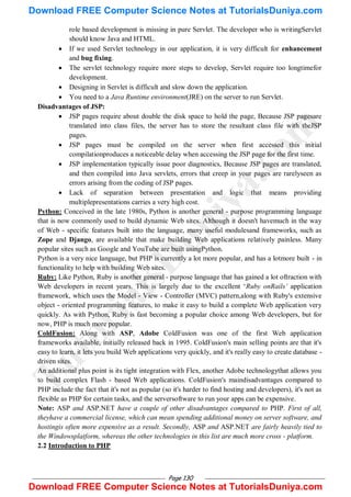 Page 130
role based development is missing in pure Servlet. The developer who is writingServlet
should know Java and HTML.
 If we used Servlet technology in our application, it is very difficult for enhancement
and bug fixing.
 The servlet technology require more steps to develop, Servlet require too longtimefor
development.
 Designing in Servlet is difficult and slow down the application.
 You need to a Java Runtime environment(JRE) on the server to run Servlet.
Disadvantages of JSP:
 JSP pages require about double the disk space to hold the page, Because JSP pagesare
translated into class files, the server has to store the resultant class file with theJSP
pages.
 JSP pages must be compiled on the server when first accessed this initial
compilationproduces a noticeable delay when accessing the JSP page for the first time.
 JSP implementation typically issue poor diagnostics, Because JSP pages are translated,
and then compiled into Java servlets, errors that creep in your pages are rarelyseen as
errors arising from the coding of JSP pages.
 Lack of separation between presentation and logic that means providing
multiplepresentations carries a very high cost.
Python: Conceived in the late 1980s, Python is another general - purpose programming language
that is now commonly used to build dynamic Web sites. Although it doesn't havemuch in the way
of Web - specific features built into the language, many useful modulesand frameworks, such as
Zope and Django, are available that make building Web applications relatively painless. Many
popular sites such as Google and YouTube are built usingPython.
Python is a very nice language, but PHP is currently a lot more popular, and has a lotmore built - in
functionality to help with building Web sites.
Ruby: Like Python, Ruby is another general - purpose language that has gained a lot oftraction with
Web developers in recent years. This is largely due to the excellent ‗Ruby onRails’ application
framework, which uses the Model - View - Controller (MVC) pattern,along with Ruby's extensive
object - oriented programming features, to make it easy to build a complete Web application very
quickly. As with Python, Ruby is fast becoming a popular choice among Web developers, but for
now, PHP is much more popular.
ColdFusion: Along with ASP, Adobe ColdFusion was one of the first Web application
frameworks available, initially released back in 1995. ColdFusion's main selling points are that it's
easy to learn, it lets you build Web applications very quickly, and it's really easy to create database -
driven sites.
An additional plus point is its tight integration with Flex, another Adobe technologythat allows you
to build complex Flash - based Web applications. ColdFusion's maindisadvantages compared to
PHP include the fact that it's not as popular (so it's harder to find hosting and developers), it's not as
flexible as PHP for certain tasks, and the serversoftware to run your apps can be expensive.
Note: ASP and ASP.NET have a couple of other disadvantages compared to PHP. First of all,
theyhave a commercial license, which can mean spending additional money on server software, and
hostingis often more expensive as a result. Secondly, ASP and ASP.NET are fairly heavily tied to
the Windowsplatform, whereas the other technologies in this list are much more cross - platform.
2.2 Introduction to PHP
T
u
t
o
r
i
a
l
s
D
u
n
i
y
a
.
c
o
m
Download FREE Computer Science Notes at TutorialsDuniya.com
Download FREE Computer Science Notes at TutorialsDuniya.com
 