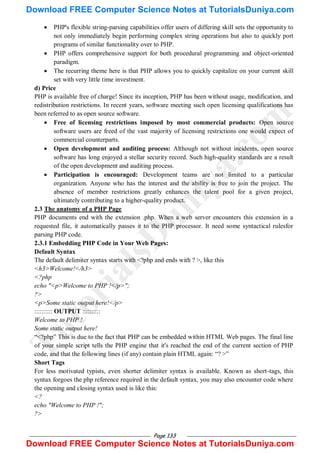 Page 133
 PHP's flexible string-parsing capabilities offer users of differing skill sets the opportunity to
not only immediately begin performing complex string operations but also to quickly port
programs of similar functionality over to PHP.
 PHP offers comprehensive support for both procedural programming and object-oriented
paradigm.
 The recurring theme here is that PHP allows you to quickly capitalize on your current skill
set with very little time investment.
d) Price
PHP is available free of charge! Since its inception, PHP has been without usage, modification, and
redistribution restrictions. In recent years, software meeting such open licensing qualifications has
been referred to as open source software.
 Free of licensing restrictions imposed by most commercial products: Open source
software users are freed of the vast majority of licensing restrictions one would expect of
commercial counterparts.
 Open development and auditing process: Although not without incidents, open source
software has long enjoyed a stellar security record. Such high-quality standards are a result
of the open development and auditing process.
 Participation is encouraged: Development teams are not limited to a particular
organization. Anyone who has the interest and the ability is free to join the project. The
absence of member restrictions greatly enhances the talent pool for a given project,
ultimately contributing to a higher-quality product.
2.3 The anatomy of a PHP Page
PHP documents end with the extension .php. When a web server encounters this extension in a
requested file, it automatically passes it to the PHP processor. It need some syntactical rulesfor
parsing PHP code.
2.3.1 Embedding PHP Code in Your Web Pages:
Default Syntax
The default delimiter syntax starts with <?php and ends with ? >, like this
<h3>Welcome!</h3>
<?php
echo "<p>Welcome to PHP !</p>";
?>
<p>Some static output here!</p>
:::::::::: OUTPUT ::::::::::
Welcome to PHP !
Some static output here!
―<?php‖ This is due to the fact that PHP can be embedded within HTML Web pages. The final line
of your simple script tells the PHP engine that it's reached the end of the current section of PHP
code, and that the following lines (if any) contain plain HTML again: ―? >‖
Short Tags
For less motivated typists, even shorter delimiter syntax is available. Known as short-tags, this
syntax forgoes the php reference required in the default syntax, you may also encounter code where
the opening and closing syntax used is like this:
<?
echo "Welcome to PHP !";
?>
T
u
t
o
r
i
a
l
s
D
u
n
i
y
a
.
c
o
m
Download FREE Computer Science Notes at TutorialsDuniya.com
Download FREE Computer Science Notes at TutorialsDuniya.com
 