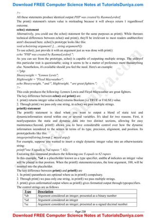 Page 136
?>
All these statements produce identical output:PHP was created by RasmusLerdorf.
The print() statement's return value is misleading because it will always return 1 regardlessof
outcome.
echo() statement
Alternatively, you could use the echo() statement for the same purposes as print(). While thereare
technical differences between echo() and print(), they'll be irrelevant to most readers andtherefore
aren't discussed here. echo()'s prototype looks like this:
void echo(string argument1 [, ...string argumentN])
To use echo(), just provide it with an argument just as was done with print():
echo "PHP was created by RasmusLerdorf.";
As you can see from the prototype, echo() is capable of outputting multiple strings. The utilityof
this particular trait is questionable; using it seems to be a matter of preference more thananything
else. Nonetheless, it's available should you feel the need. Here's an example:
<?php
$heavyweight = "Lennox Lewis";
$lightweight = "Floyd Mayweather";
echo $heavyweight, " and ", $lightweight, " are great fighters.";
?>
This code produces the following: Lennox Lewis and Floyd Mayweather are great fighters.
The key difference between echo() and print() are
1. print() returns integer value echo() returns Boolean (i.e TRUE or FALSE) value.
2. Through print() we pass only one string, in echo() we pass multiple strings.
printf() statement
The printf() statement is ideal when you want to output a blend of static text and
dynamicinformation stored within one or several variables. It's ideal for two reasons. First, it
neatlyseparates the static and dynamic data into two distinct sections, allowing for easy
maintenance.Second, printf() allows you to have considerable control over how the dynamic
information isrendered to the screen in terms of its type, precision, alignment, and position. Its
prototypelooks like this:
integerprintf(string format [, mixed args])
For example, suppose you wanted to insert a single dynamic integer value into an otherwisestatic
string:
printf("one $ equals to %d rupees ", 62);
Executing this command produces the following:one $ equals to 62 rupees
In this example, %d is a placeholder known as a type specifier, andthe d indicates an integer value
will be placed in that position. When the printf() statementexecutes, the lone argument, 100, will be
inserted into the placeholder.
The key difference between print() and printf() are
1. In print() paranthesis are optional where as in printf() compulsary.
2. Through print() we pass only one string, in printf() we pass multiple strings.
3. print() gives unformatted output where as printf() gives formatted output through typespecifiers.
The control strings are as follows
Type Description
%b Argument considered an integer; presented as a binary number
%d Argument considered an integer
%c Argument considered an integer; presented as a signed decimal number
T
u
t
o
r
i
a
l
s
D
u
n
i
y
a
.
c
o
m
Download FREE Computer Science Notes at TutorialsDuniya.com
Download FREE Computer Science Notes at TutorialsDuniya.com
 
