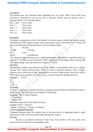 Page 139
(i) Boolean:
The Boolean data type represents truth, supporting only two values: TRUE and FALSE (case
insensitive). Alternatively, you can use zero to represent FALSE, and any nonzero value to
represent TRUE. A few examples follow:
$var = false; // $var is false.
$var = 1; // $var is true.
$var = -1; // $var is true.
$var = 5; // $var is true.
$var = 0; // $var is false.
(ii) Integer:
An integer is representative of any whole number or, in other words, a number that does not contain
fractional parts. PHP supports integer values represented in base 10 (decimal), base 8 (octal), and
base 16 (hexadecimal) numbering systems. Several examples follow:
42 // decimal
-678900 // decimal
0755 // octal
0xC4E // hexadecimal
The maximum supported integer size is platform-dependent, although this is typically positive or
negative 231
for PHP version 5 and earlier. PHP 6 introduced a 64-bit integer value, meaning PHP
will support integer values up to positive or negative 263
in size.
(iii) Float:
Floating-point numbers, also referred to as floats, doubles, or real numbers, allow you to specify
numbers that contain fractional parts. Floats are used to represent monetary values, weights,
distances, and a whole host of other representations in which a simple integer value won‘t suffice.
PHP‘s floats can be specified in a variety of ways, several of which are demonstrated here:
Examples: 4.5678
4.0
8.7e4
1.23E+11
(iv) String:
A string is a sequence of characters treated as a contiguous group. Strings are delimited by single or
double quotes. The following are all examples of valid strings:
Examples: "PHP is a great language"
'*9subwayn'
"123$%^789"
PHP treats strings in the same fashion as arrays.
Example: $color = "maroon";
$parser = $color[2]; // Assigns 'r' to $parser
3.1.2.2 Compound Datatypes:
Compound datatypes allow for multiple items of the same type to be aggregated under a single
representative entity. The array and the object fall into this category
(i) Array
An array is an indexed collection of data values. Each member of the array index (also
known as the key) references a corresponding value.
T
u
t
o
r
i
a
l
s
D
u
n
i
y
a
.
c
o
m
Download FREE Computer Science Notes at TutorialsDuniya.com
Download FREE Computer Science Notes at TutorialsDuniya.com
 
