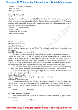 Page 140
Example: $state[0] = "Alabama";
$state[1] = "Alaska";
$state[2] = "Arizona";
...
$state[49] = "Wyoming";
(ii) Object
The other compound datatype supported by PHP is the object. The object is a central concept of the
object-oriented programming paradigm. Unlike the other datatypes contained in the PHP language,
an object must be explicitly declared. This declaration of an object‘s characteristics and behavior
takes place within something called a class.
Example: class Appliance {
private $_power;
function setPower($status) {
$this->_power = $status;
}
}
...
$blender = new Appliance;
$blender->setPower("on");
3.1.2.3 Special Datatypes:
Special datatypes include: resource and NULL. The ‗resource‘ is mainly used in database-driven
applications.
3.1.3. PHP Coercions [type conversion]:
Coercion, type coercion or type conversion is the process of altering the data type of a
variable into another data type. PHP uses implicit type conversion (Weak/Loose Typing) so it is not
necessary to declare the type of a variable. One data type can be converted into another implicitly or
explicitly. If type conversion is implicit, then, it is called, Coercion. What coercion type is expected
/required, is usually determined from the context of an expression. Coercions take place between
the integer and double types, Boolean and other scalar types, and numeric and string types.
If a numeric value appears in string context, then that value is converted to string. Similarly,
if a string value appears in numeric context, then that value is converted to a numeric value.
If the string does not begin with a sign or digit, then non-numeric characters that follow the
number in the string are ignored and zero is used.
Explicit Type Conversion:
There are THREE different ways to perform explicit type conversions,
(i) Using ‘C’ language syntax:
An expression can be cast to a different type using the syntax of ‗C‘. Here, the required type
name is written within the parentheses preceding the expression. For example, assume the value of
$amt is 550.50. Then the result of the following will be 550 after casting double type into integer
type.
Syntax: (int)$num;
(ii) Using Conversion Functions:
The conversion functions such as intval, doubleval or strval can be used, to specify explicit
type conversion.
Syntax: intval($num);
T
u
t
o
r
i
a
l
s
D
u
n
i
y
a
.
c
o
m
Download FREE Computer Science Notes at TutorialsDuniya.com
Download FREE Computer Science Notes at TutorialsDuniya.com
 