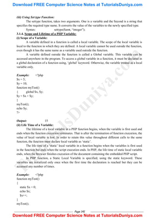 Page 141
(iii) Using Set type Function:
The settype function, takes two arguments. One is a variable and the Second is a string that
specifies the required type name. It converts the value of the variables to the newly specified type.
Syntax: settype($amt, ―integer‖);
3.1.4. Scope and Lifetime of a PHP Variable:
(i) Scope of a Variable:
A variable defined in a function is called a local variable. The scope of the local variable is
local to the function in which they are defined. A local variable cannot be used outside the function,
even though it has the same name as a variable used outside the function.
A variable defined outside the function is called a Global variable. This variable can be
accessed anywhere in the program. To access a global variable in a function, it must be declared in
a global declaration of a function using, ‗global‘ keyword. Otherwise, the variable treated as a local
variable only.
Example: <?php
$x = 5;
$y = 10;
function myTest()
{ global $x, $y;
$y = $x + $y;
}
myTest();
echo $y;
?>
Output: 15
(ii) Life Time of a Variable:
The lifetime of a local variable in a PHP function begins, when the variable is first used and
ends when the function execution terminates. That is after the termination of function execution, the
value of local variable is lost. In order to retain this value throughout different calls to the same
function, the function must declare local variable as ‗static‘.
The life time of a ‗static‘ local variable in a function begins when the variables is first used
in the function but ends when the script execution ends. In PHP, the life time of static local variable
ends, when the browser finishes execution of the document containing the embedded PHP script.
In PHP function, a Static Local Variable is specified, using the static keyword. These
variables are initialized only once when the first time the declaration is reached but they can be
accessed any number of times.
Example: <?php
function myTest()
{
static $x = 0;
echo $x;
$x++;
}
myTest();
T
u
t
o
r
i
a
l
s
D
u
n
i
y
a
.
c
o
m
Download FREE Computer Science Notes at TutorialsDuniya.com
Download FREE Computer Science Notes at TutorialsDuniya.com
 