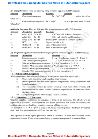 Page 144
(iv) String Operators: There are following string operators supported by PHP language,
Operator Description Example Conclude
= Concatenation operator. $a = ―ab‖ . ―cd‖; assigns the string
―abcd‖ to $a.
.= Concatenation - assignment. $a .= ―efgh‖; cat with previous value. Return
―abcdefgh‖
(v) Bitwise Operators: There are following bitwise operators supported by PHP language,
Operator Description Example Conclude
& called AND. $a & $b AND‘s each bit in $a and $b together.
1 called OR. $a 1 $b OR‘s each bit in $a and $b together.
^ called XOR $a ^ $b Exclusive OR‘s each bit in $a and $b together.
~ NOT ~$a Negates each bit in $a.
<< shift LEFT << $a value of $a is shifted left.
>> shift RIGHT << $a value of $a is shifted right.
(vi) Assignment Operators: There are following assignment operators supported by PHP language,
Operator Description Conclude
= Simple assignment operator. C = A + B will assign value of A + B into C
+= Add AND assignment operator. C += A is equivalent to C = C + A
-= Subtract AND assignment operator. C -= A is equivalent to C = C - A
*= Multiply AND assignment operator. C *= A is equivalent to C = C * A
/= Divide AND assignment operator. C /= A is equivalent to C = C / A
%= Modulus AND assignment operator. C %= A is equivalent to C
3.2.2. PHP Operators Categories:
All the operators we have discussed above can be categorized into following categories:
i) Unary prefix operators, which precede a single operand.
ii) Binary operators, which take two operands and perform a variety of arithmetic and
logical operations.
iii) The conditional operator (a ternary operator), which takes three operands and
evaluates either the second or third expression, depending on the evaluation of the
first expression.
iv) Assignment operators, which assign a value to a variable.
3.2.3. Precedence of PHP Operators:
Operator precedence determines the grouping of terms in an expression. This affects how an
expression is evaluated. Certain operators have higher precedence than others; for example, the
multiplication operator has higher precedence than the addition operator.
For example x = 7 + 3 * 2; Here x is assigned 13, not 20 because operator * has higher precedence
than + so it first get multiplied with 3*2 and then adds into 7.
Here operators with the highest precedence appear at the top of the table, those with the lowest
appear at the bottom. Within an expression, higher precedence operators will be evaluated first.
T
u
t
o
r
i
a
l
s
D
u
n
i
y
a
.
c
o
m
Download FREE Computer Science Notes at TutorialsDuniya.com
Download FREE Computer Science Notes at TutorialsDuniya.com
 