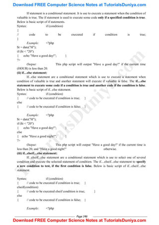 Page 146
If statement is a conditional statement. It is use to execute a statement when the condition of
valuable is true. The if statement is used to execute some code only if a specified condition is true.
Below is basic script of if statements.
Syntax: if (condition)
{
// code to be executed if condition is true;
}
Example: <?php
$t = date("H");
if ($t < "20")
{ echo "Have a good day!"; }
?>
Output: This php script will output "Have a good day!" if the current time
(HOUR) is less than 20.
(ii) if…else statement:
If...else statement are a conditional statement which is use to execute a statement when
condition of valuable is true and another statement will execute if valuable is false. The if....else
statement to execute some code if a condition is true and another code if the condition is false.
Below is basic script of if...else statement.
Syntax: if (condition)
{ // code to be executed if condition is true; }
else
{ // code to be executed if condition is false; }
Example: <?php
$t = date("H");
if ($t < "20")
{ echo "Have a good day!"; }
else
{ echo "Have a good night!"; }
?>
Output: This php script will output "Have a good day!" if the current time is
less than 20, and "Have a good night!" otherwise.
(iii) if...elseif....else statement:
If...elseif...else statement are a conditional statement which is use to select one of several
condition and execute the selected statement of condition. The if....elseif...else statement to specify
a new condition to test, if the first condition is false. Below is basic script of if...elseif...else
statement.
Syntax: if (condition)
{ // code to be executed if condition is true; }
elseif(condition)
{ // code to be executed elseif condition is true; }
else
{ // code to be executed if condition is false; }
Example: <?php
T
u
t
o
r
i
a
l
s
D
u
n
i
y
a
.
c
o
m
Download FREE Computer Science Notes at TutorialsDuniya.com
Download FREE Computer Science Notes at TutorialsDuniya.com
 