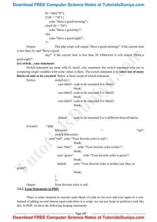 Page 147
$t = date("H");
if ($t < "10") {
echo "Have a good morning!";
elseif ($t < "20")
echo "Have a good day!";
else
echo "Have a good night!";
?>
Output: This php script will output "Have a good morning!" if the current time
is less than 10, and "Have a good
day!" if the current time is less than 20. Otherwise it will output "Have a
good night!".
(iv) switch…case statement:
Switch statement are same with If...elseif...else statement, but switch statement only use to
comparing single variables with some values is there. The switch statement is to select one of many
blocks of code to be executed. Below is basic script of switch statement.
Syntax: switch (n) {
case label1: code to be executed if n=label1;
break;
case label2: code to be executed if n=label2;
break;
case label3: code to be executed if n=label3;
break;
...
…
default: code to be executed if n is different from all labels;
}
Example: <?php
$favcolor = "red";
switch ($favcolor)
{ case "red": echo "Your favorite color is red!";
break;
case "blue": echo "Your favorite color is blue!";
break;
case "green": echo "Your favorite color is green!";
break;
default: echo "Your favorite color is neither red, blue, or
green!";
break;
}
?>
Output: Your favorite color is red!
3.4.2. Loop Statements in PHP:
There is some situation to execute same block of code to run over and over again in a row.
Instead of adding several almost equal code-lines in a script, we can use loops to perform a task like
this. In PHP, we have the following looping statements:
T
u
t
o
r
i
a
l
s
D
u
n
i
y
a
.
c
o
m
Download FREE Computer Science Notes at TutorialsDuniya.com
Download FREE Computer Science Notes at TutorialsDuniya.com
 
