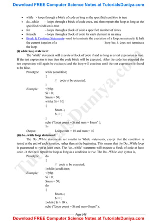 Page 148
 while - loops through a block of code as long as the specified condition is true
 do...while - loops through a block of code once, and then repeats the loop as long as the
specified condition is true
 for - loops through a block of code a specified number of times
 foreach - loops through a block of code for each element in an array
 Break & Continue Statements- used to terminate the execution of a loop prematurely & halt
the current iteration of a loop but it does not terminate
the loop.
(i) while loop statement:
The ‗while‘ statement will execute a block of code if and as long as a test expression is true.
If the test expression is true then the code block will be executed. After the code has executed the
test expression will again be evaluated and the loop will continue until the test expression is found
to be false.
Prototype: while (condition)
{
// code to be executed;
}
Example: <?php
$i = 0;
$num = 50;
while( $i < 10)
{
$num--;
$i++;
}
echo ("Loop count = $i and num = $num" );
?>
Output: Loop count = 10 and num = 40
(ii) do...while loop statement:
The Do...While statements are similar to While statements, except that the condition is
tested at the end of each iteration, rather than at the beginning. This means that the Do...While loop
is guaranteed to run at least once. The ‗do...while‘ statement will execute a block of code at least
once - it then will repeat the loop as long as a condition is true. The Do...While loop syntax is,
Prototype: do
{
// code to be executed;
}while (condition);
Example: <?php
$i = 0;
$num = 50;
do
{
$num--;
$i++;
}while( $i > 10 );
echo ("Loop count = $i and num=$num" );
T
u
t
o
r
i
a
l
s
D
u
n
i
y
a
.
c
o
m
Download FREE Computer Science Notes at TutorialsDuniya.com
Download FREE Computer Science Notes at TutorialsDuniya.com
 