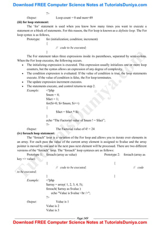Page 149
?>
Output: Loop count = 0 and num=49
(iii) for loop statement:
The ‗for‘ statement is used when you know how many times you want to execute a
statement or a block of statements. For this reason, the For loop is known as a definite loop. The For
loop syntax is as follows,
Prototype: for (initialization; condition; increment)
{
// code to be executed;
}
The For statement takes three expressions inside its parentheses, separated by semi-colons.
When the For loop executes, the following occurs.
 The initializing expression is executed. This expression usually initializes one or more loop
counters, but the syntax allows an expression of any degree of complexity.
 The condition expression is evaluated. If the value of condition is true, the loop statements
execute. If the value of condition is false, the For loop terminates.
 The update expression increment executes.
 The statements execute, and control returns to step 2.
Example: <?php
$num = 4;
$fact = 1;
for($i=0; $i<$num; $i++)
{
$fact = $fact * $i;
}
echo ―The Factorial value of $num ! = $fact‖;
?>
Output: The Factorial value of 4! = 24
(iv) foreach loop statement:
The ―foreach‖ loop is a variation of the For loop and allows you to iterate over elements in
an array. For each pass the value of the current array element is assigned to $value and the array
pointer is moved by one and in the next pass next element will be processed. There are two different
versions of the ―foreach‖ loop. The ―foreach‖ loop syntaxes are as follows:
Prototype 1: foreach (array as value) Prototype 2: foreach (array as
key => value)
{ {
// code to be executed; // code
to be executed;
} }
Example: <?php
$array = array( 1, 2, 3, 4, 5);
foreach( $array as $value )
echo "Value is $value <br />";
?>
Output: Value is 1
Value is 2
Value is 3
T
u
t
o
r
i
a
l
s
D
u
n
i
y
a
.
c
o
m
Download FREE Computer Science Notes at TutorialsDuniya.com
Download FREE Computer Science Notes at TutorialsDuniya.com
 