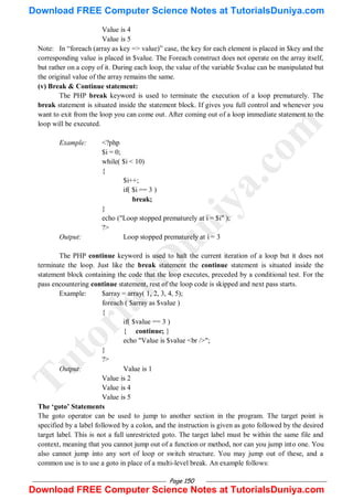 Page 150
Value is 4
Value is 5
Note: In ―foreach (array as key => value)‖ case, the key for each element is placed in $key and the
corresponding value is placed in $value. The Foreach construct does not operate on the array itself,
but rather on a copy of it. During each loop, the value of the variable $value can be manipulated but
the original value of the array remains the same.
(v) Break & Continue statement:
The PHP break keyword is used to terminate the execution of a loop prematurely. The
break statement is situated inside the statement block. If gives you full control and whenever you
want to exit from the loop you can come out. After coming out of a loop immediate statement to the
loop will be executed.
Example: <?php
$i = 0;
while( $i < 10)
{
$i++;
if( $i == 3 )
break;
}
echo ("Loop stopped prematurely at i = $i" );
?>
Output: Loop stopped prematurely at i = 3
The PHP continue keyword is used to halt the current iteration of a loop but it does not
terminate the loop. Just like the break statement the continue statement is situated inside the
statement block containing the code that the loop executes, preceded by a conditional test. For the
pass encountering continue statement, rest of the loop code is skipped and next pass starts.
Example: $array = array( 1, 2, 3, 4, 5);
foreach ( $array as $value )
{
if( $value == 3 )
{ continue; }
echo "Value is $value <br />";
}
?>
Output: Value is 1
Value is 2
Value is 4
Value is 5
The „goto‟ Statements
The goto operator can be used to jump to another section in the program. The target point is
specified by a label followed by a colon, and the instruction is given as goto followed by the desired
target label. This is not a full unrestricted goto. The target label must be within the same file and
context, meaning that you cannot jump out of a function or method, nor can you jump into one. You
also cannot jump into any sort of loop or switch structure. You may jump out of these, and a
common use is to use a goto in place of a multi-level break. An example follows:
T
u
t
o
r
i
a
l
s
D
u
n
i
y
a
.
c
o
m
Download FREE Computer Science Notes at TutorialsDuniya.com
Download FREE Computer Science Notes at TutorialsDuniya.com
 
