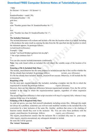 Page 151
<?php
for ($count = 0; $count < 10; $count++)
{
$randomNumber = rand(1,50);
if ($randomNumber < 10)
goto less;
else
echo "Number greater than 10: $randomNumber<br />";
}
less:
echo "Number less than 10: $randomNumber<br />";
?>
The include() Statement
The include()statement will evaluate and include a file into the location where it is called. Including
a file produces the same result as copying the data from the file specified into the location in which
the statement appears. Its prototype follows:
include(/path/to/filename);
Example: <?php
include "/usr/local/lib/php/wjgilmore/init.inc.php";
/* the script continues here */
?>
You can also execute include()statements conditionally.
Note: Any code found within an included file will inherit the variable scope of the location of its
caller.
Ensuring a File Is Included Only Once
The include_once()function has the same purpose as include()except that it first verifies whether the
file has already been included. Its prototype follows: include_once (filename);
If a file has already been included, include_once()will not execute. Otherwise, it will include the file
as necessary.
Requiring a File
For the most part, require()operates like include(), including a template into the file in which the
require()call is located. Its prototype follows: require (filename);
However, there are two important differences between require()and include(). First, the file will be
included in the script in which the require()construct appears, regardless of where require()is
located.
The second important difference is that script execution will stop if a require() fails, whereas it may
continue in the case of an include().
Ensuring a File Is Required Only Once
As your site grows, you may find yourself redundantly including certain files. Although this might
not always be a problem, sometimes you will not want modified variables in the included file to be
overwritten by a later inclusion of the same file. Another problem that arises is the clashing of
function names should they exist in the inclusion file. You can solve these problems with the
require_once()function. Its prototype follows: require_once (filename);
The require_once()function ensures that the inclusion file is included only once in your script.
After require_once()is encountered, any subsequent attempts to include
the same file will be ignored.
The „return‟ Statement
T
u
t
o
r
i
a
l
s
D
u
n
i
y
a
.
c
o
m
Download FREE Computer Science Notes at TutorialsDuniya.com
Download FREE Computer Science Notes at TutorialsDuniya.com
 