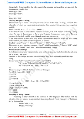 Page 155
Interestingly, if you intend for the index value to be numerical and ascending, you can omit the
index value at creation time:
$branch[] = "CSE";
$branch[] = "ECE";
...
$branch[] = "EEE";
Creating Arrays with array()
The simplest way to create a new array variable is to use PHP's built - in array() construct. This
takes a list of values and creates an array containing those values, which you can then assign to a
variable:
$branch = array( "CSE", "ECE","EEE","MECH" );
In this line of code, an array of four elements is created, with each element containing a string
value. The array is then assigned to the variable $branch. You can now access any of the array
elements via the single variable name, $branch, as you see in a moment.
If you want to create an associative array, where each element is identified by a string index rather
than a number, you need to use the => operator, as follows:
$student = array( "Name" = > "Suresh", "branch" = > "CSE", "Gender" => "Male");
This creates an array with three elements: ―Suresh‖, which has an index o f‖ Name‖; ―CSE‖, which
has an index of ‖branch‖ ; and ―Male‖, which has an index of ―Gender‖.
Multidimensional arrays
In Multi-dimensional array elements in the array can be an array, and each element in the sub-array
can be an array and so on.
Example: In this example we create multidimensional array, with automatically assigned keys.
<?php
$course=array("UG"=>array("CSE","ECE","EEE","MECH"),
"PG"=>array("M.Tech(CSE)","M.Tech(CS)","M.Tech(VLSI)"),
"Dip"=>array("DCME","DECE","DEEE"));
?>
The above array would look like this it written to the output:
Arry([UG]=>Array( [0]=>CSE
[1]=>ECE
[2]=>EEE
[3]=>MECH)
[PG]=>Array( [0]=>M.Tech(CSE)
[1]=>M.Tech(CS)
[2]=>M.Tech(VLSI))
[Dip]=>Array([0]=>DCME
[1]=>DECE
[2]=>DEEE))
Accessing an Array Element:
Accessing of array elements is the same as in other languages. The brackets with the
subscript of the key are used to access an individual array element. This is irrespective of the integer
key or the string key.
$score[‗sub1‘] = 55;
$day[0] = ―Sunday‖;
T
u
t
o
r
i
a
l
s
D
u
n
i
y
a
.
c
o
m
Download FREE Computer Science Notes at TutorialsDuniya.com
Download FREE Computer Science Notes at TutorialsDuniya.com
 