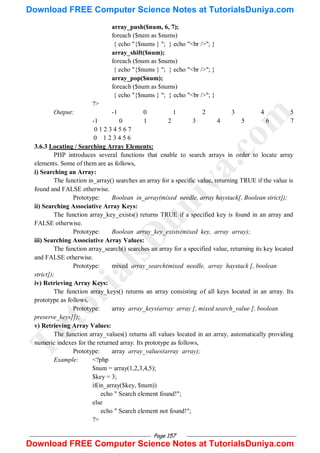 Page 157
array_push($num, 6, 7);
foreach ($num as $nums)
{ echo "{$nums } "; } echo "<br />"; }
array_shift($num);
foreach ($num as $nums)
{ echo "{$nums } "; } echo "<br />"; }
array_pop($num);
foreach ($num as $nums)
{ echo "{$nums } "; } echo "<br />"; }
?>
Output: -1 0 1 2 3 4 5
-1 0 1 2 3 4 5 6 7
0 1 2 3 4 5 6 7
0 1 2 3 4 5 6
3.6.3 Locating / Searching Array Elements:
PHP introduces several functions that enable to search arrays in order to locate array
elements. Some of them are as follows,
i) Searching an Array:
The function in_array() searches an array for a specific value, returning TRUE if the value is
found and FALSE otherwise.
Prototype: Boolean in_array(mixed needle, array haystack[, Boolean strict]);
ii) Searching Associative Array Keys:
The function array_key_exists() returns TRUE if a specified key is found in an array and
FALSE otherwise.
Prototype: Boolean array_key_exists(mixed key, array array);
iii) Searching Associative Array Values:
The function array_search() searches an array for a specified value, returning its key located
and FALSE otherwise.
Prototype: mixed array_search(mixed needle, array haystack [, boolean
strict]);
iv) Retrieving Array Keys:
The function array_keys() returns an array consisting of all keys located in an array. Its
prototype as follows,
Prototype: array array_keys(array array [, mixed search_value [, boolean
preserve_keys]]);
v) Retrieving Array Values:
The function array_values() returns all values located in an array, automatically providing
numeric indexes for the returned array. Its prototype as follows,
Prototype: array array_values(array array);
Example: <?php
$num = array(1,2,3,4,5);
$key = 3;
if(in_array($key, $num))
echo " Search element found!";
else
echo " Search element not found!";
?>
T
u
t
o
r
i
a
l
s
D
u
n
i
y
a
.
c
o
m
Download FREE Computer Science Notes at TutorialsDuniya.com
Download FREE Computer Science Notes at TutorialsDuniya.com
 