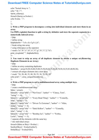 Page 164
echo "Sorted Array is: ";
echo "<br />";
#print_r($array);
foreach ($array as $value) {
echo $value . ",";
}
?>
2. Write a PHP program to decompose a string into individual elements and store them in an
array.
Use PHPs explode() function to split a string by delimiter and store the separate segments in a
numerically indexed array:
<?php
// define string
$alphabetStr = "a b c d e f g h i j k";
// break string into array
// using whitespace as the separator
// result: ("a","b","c","d","e","f","g","h","i","j","k")
print_r(explode(" ", $alphabetStr));
?>
3. You want to strip an array of all duplicate elements to obtain a unique set.(Removing
Duplicate Elements in an Array)
<?php
// define an array containing duplicates
$numbers = array(10,20,10,40,35,80,35,50,55,10,55,30,40,70,50,10,35,85,40,90,30);
// extracts all unique elements into a new array
// result: "10, 20, 40, 35, 80, 50, 55, 30, 70, 85, 90"
echo join(", ", array_unique($numbers));
?>
4. Write a PHP program to sort a multidimensional array using multiple keys.
<?php
// create a multidimensional array
$data = array();
$data[0] = array("title" => "Net Force", "author" => "Clancy, Tom",
"rating" => 4);
$data[1] = array("title" => "Every Dead Thing", "author" => "Connolly,
John", "rating"=> 5);
$data[2] = array("title" => "Driven To Extremes", "author" => "Allen,
James", "rating" => 4);
$data[3] = array("title" => "Dark Hollow", "author" => "Connolly,
John", "rating" => 4);
$data[4] = array("title" => "Bombay Ice", "author" => "Forbes,
Leslie", "rating" => 5);
// separate all the elements with the same key
// into individual arrays
foreach ($data as $key=>$value) {
$author[$key] = $value['author'];
$title[$key] = $value['title'];
T
u
t
o
r
i
a
l
s
D
u
n
i
y
a
.
c
o
m
Download FREE Computer Science Notes at TutorialsDuniya.com
Download FREE Computer Science Notes at TutorialsDuniya.com
 