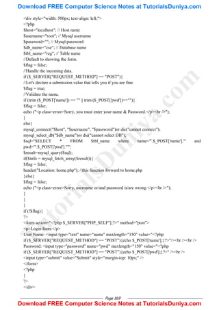 Page 169
<div style="width: 500px; text-align: left;">
<?php
$host="localhost"; // Host name
$username="root"; // Mysql username
$password=""; // Mysql password
$db_name="cse"; // Database name
$tbl_name="reg"; // Table name
//Default to showing the form.
$flag = false;
//Handle the incoming data.
if ($_SERVER["REQUEST_METHOD"] == "POST"){
//Let's declare a submission value that tells you if you are fine.
$flag = true;
//Validate the name.
if (trim ($_POST['name']) == "" || trim ($_POST['pwd'])==""){
$flag = false;
echo ("<p class=error>Sorry, you must enter your name & Password.</p><br />");
}
else{
mysql_connect("$host", "$username", "$password")or die("cannot connect");
mysql_select_db("$db_name")or die("cannot select DB");
$sql="SELECT * FROM $tbl_name where name='".$_POST['name']."' and
pwd='".$_POST['pwd']."'";
$result=mysql_query($sql);
if($info = mysql_fetch_array($result)){
$flag = false;
header("Location: home.php"); //this function forward to home.php
}else{
$flag = false;
echo ("<p class=error>Sorry, username or/and password is/are wrong.</p><br />");
}
}
}
if (!$flag){
?>
<form action="<?php $_SERVER["PHP_SELF"];?>" method="post">
<p>Login form:</p>
User Name: <input type="text" name="name" maxlength="150" value="<?php
if ($_SERVER["REQUEST_METHOD"] == "POST"){echo $_POST['name'];}?>"/><br /><br />
Password: <input type="password" name="pwd" maxlength="150" value="<?php
if ($_SERVER["REQUEST_METHOD"] == "POST"){echo $_POST['pwd'];}?>" /><br />
<input type="submit" value="Submit" style="margin-top: 10px;" />
</form>
<?php
}
?>
</div>
T
u
t
o
r
i
a
l
s
D
u
n
i
y
a
.
c
o
m
Download FREE Computer Science Notes at TutorialsDuniya.com
Download FREE Computer Science Notes at TutorialsDuniya.com
 