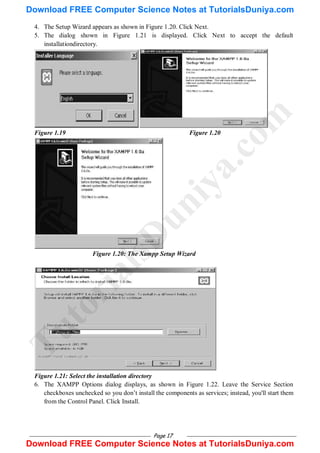 Page 17
4. The Setup Wizard appears as shown in Figure 1.20. Click Next.
5. The dialog shown in Figure 1.21 is displayed. Click Next to accept the default
installationdirectory.
Figure 1.19 Figure 1.20
Figure 1.20: The Xampp Setup Wizard
Figure 1.21: Select the installation directory
6. The XAMPP Options dialog displays, as shown in Figure 1.22. Leave the Service Section
checkboxes unchecked so you don‘t install the components as services; instead, you'll start them
from the Control Panel. Click Install.
T
u
t
o
r
i
a
l
s
D
u
n
i
y
a
.
c
o
m
Download FREE Computer Science Notes at TutorialsDuniya.com
Download FREE Computer Science Notes at TutorialsDuniya.com
 