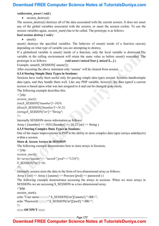 Page 172
voidsession_unset ( void )
 session_destroy()
The session_destroy() destroys all of the data associated with the current session. It does not unset
any of the global variables associated with the session, or unset the session cookie. To use the
session variables again, session_start() has to be called. The prototype is as follows:
bool session destroy ( void )
 unset()
unset() destroys the specified variables. The behavior of unset() inside of a function canvary
depending on what type of variable you are attempting to destroy.
If a globalized variable is unset() inside of a function, only the local variable is destroyed.The
variable in the calling environment will retain the same value as before unset() wascalled. The
prototype is as follows: void unset ( mixed $var [, mixed $... ] )
Example: unset($_SESSION[`uname']);
After executing the above statement only ‗uname‘ will be cleared from session.
4.3.4 Storing Simple Data Types in Sessions:
Sessions have really been useful only for passing simple data types around. Sessions handlesimple
data types, and they handle them well. Like any PHP variable, however, the data typeof a current
session is based upon what was last assigned to it and can be changed quite easily.
The following example describes this:
<?php
session_start();
(int)$_SESSION['inumber']=1024;
(float)$_SESSION['fnumber']=10.23;
(string)$_SESSION['str']="String";
?>
Internally SESSION stores information as follows:
Array ( [inumber] => 1024 [fnumber] => 10.23 [str] => String )
4.3.5 Storing Complex Data Types in Sessions:
One of the major improvements to PHP is the ability to store complex data types (arrays andobjects)
within a session.
Store & Access Arrays in SESSION
The following example demonstrates how to store arrays in Sessions.
<?php
session_start();
$x=array('uname'=> "suresh",'pwd'=>"1234");
$_SESSION['str']=$x;
?>
Internally session store the data in the form of two-dimensional array as follows:
Array ( [str] => Array ( [uname] => Praveen [pwd] => password ) )
The following example demonstrates accessing the arrays in sessions. When we store arrays in
SESSIONs we are accessing $_SESSION as a two dimensional array.
<?php
session_start();
echo "User name:::::::::::".$_SESSION['str']['uname']."<BR>";
echo "Password:::::::::::".$_SESSION['str']['pwd']."<BR>";
?>
:::::: OUTPUT ::::::
T
u
t
o
r
i
a
l
s
D
u
n
i
y
a
.
c
o
m
Download FREE Computer Science Notes at TutorialsDuniya.com
Download FREE Computer Science Notes at TutorialsDuniya.com
 