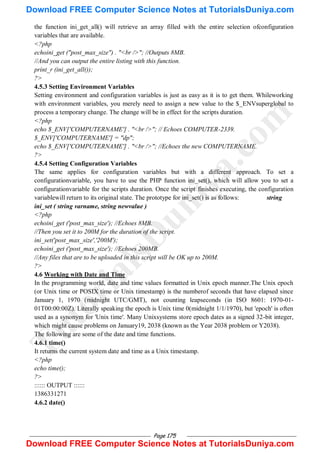 Page 175
the function ini_get_all() will retrieve an array filled with the entire selection ofconfiguration
variables that are available.
<?php
echoini_get ("post_max_size") . "<br />"; //Outputs 8MB.
//And you can output the entire listing with this function.
print_r (ini_get_all());
?>
4.5.3 Setting Environment Variables
Setting environment and configuration variables is just as easy as it is to get them. Whileworking
with environment variables, you merely need to assign a new value to the $_ENVsuperglobal to
process a temporary change. The change will be in effect for the scripts duration.
<?php
echo $_ENV['COMPUTERNAME'] . "<br />"; // Echoes COMPUTER-2339.
$_ENV['COMPUTERNAME'] = "dp";
echo $_ENV['COMPUTERNAME'] . "<br />"; //Echoes the new COMPUTERNAME.
?>
4.5.4 Setting Configuration Variables
The same applies for configuration variables but with a different approach. To set a
configurationvariable, you have to use the PHP function ini_set(), which will allow you to set a
configurationvariable for the scripts duration. Once the script finishes executing, the configuration
variablewill return to its original state. The prototype for ini_set() is as follows: string
ini_set ( string varname, string newvalue )
<?php
echoini_get ('post_max_size'); //Echoes 8MB.
//Then you set it to 200M for the duration of the script.
ini_set('post_max_size','200M');
echoini_get ('post_max_size'); //Echoes 200MB.
//Any files that are to be uploaded in this script will be OK up to 200M.
?>
4.6 Working with Date and Time
In the programming world, date and time values formatted in Unix epoch manner.The Unix epoch
(or Unix time or POSIX time or Unix timestamp) is the numberof seconds that have elapsed since
January 1, 1970 (midnight UTC/GMT), not counting leapseconds (in ISO 8601: 1970-01-
01T00:00:00Z). Literally speaking the epoch is Unix time 0(midnight 1/1/1970), but 'epoch' is often
used as a synonym for 'Unix time'. Many Unixsystems store epoch dates as a signed 32-bit integer,
which might cause problems on January19, 2038 (known as the Year 2038 problem or Y2038).
The following are some of the date and time functions.
4.6.1 time()
It returns the current system date and time as a Unix timestamp.
<?php
echo time();
?>
:::::: OUTPUT ::::::
1386331271
4.6.2 date()
T
u
t
o
r
i
a
l
s
D
u
n
i
y
a
.
c
o
m
Download FREE Computer Science Notes at TutorialsDuniya.com
Download FREE Computer Science Notes at TutorialsDuniya.com
 