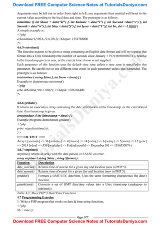 Page 177
Arguments may be left out in order from right to left; any arguments thus omitted will beset to the
current value according to the local date and time. The prototype is as follows:
intmktime ([ int $hour = date("H") [, int $minute = date("i") [, int $second =date("s") [, int
$month = date("n") [, int $day = date("j") [, int $year = date("Y")[, int $is_dst = -1 ]]]]]]] )
A simple example is:
<?php
echomktime(11,00,6,12,6,2012);//Output: 1354788006
?>
4.6.5 strtotime()
The function expects to be given a string containing an English date format and will try toparse that
format into a Unix timestamp (the number of seconds since January 1 1970 00:00:00UTC), relative
to the timestamp given in now, or the current time if now is not supplied.
Each parameter of this function uses the default time zone unless a time zone is specifiedin that
parameter. Be careful not to use different time zones in each parameter unless that isintended. The
prototype is as follows:
intstrtotime ( string $time [, int $now = time() ] )
Example to demonstrate strtotome()
<?php
echo strtotime("20131206"); // Output: 1386284400
?>
4.6.6 getdate()
It returns an associative array containing the date information of the timestamp, or the currentlocal
time if no timestamp is given.
arraygetdate ([ int $timestamp = time() ] )
Example programs demonstrate getdate()
<?php
print_r(getdate(time()));
?>
:::::: OUTPUT ::::::
Array ( [seconds] => 36 [minutes] => 4 [hours] => 14 [mday] => 6 [wday] => 5[mon] => 12 [year]
=> 2013 [yday] => 339 [weekday] => Friday[month] => December [0] => 1386335076 )
4.6.7 strptime()
strptime() returns an array with the date parsed, or FALSE on error.
array strptime ( string $date , string $format )
Function Description
date_sunrise() Returns time of sunrise for a given day and location (new in PHP 5).
date_sunset() Returns time of sunset for a given day and location (new in PHP 5).
gmdate() Formats a GMT/UTC date/time. Uses the same formatting charactersas the date()
function.
gmmktime() Converts a set of GMT date/time values into a Unix timestamp (analogous to
mktime()).
Table 4.3: More PHP 5 Date/Time Functions
4.7 Programming Exercise
1. Write a PHP program that works on date & time using functions.
<?php
$b = time ();
T
u
t
o
r
i
a
l
s
D
u
n
i
y
a
.
c
o
m
Download FREE Computer Science Notes at TutorialsDuniya.com
Download FREE Computer Science Notes at TutorialsDuniya.com
 