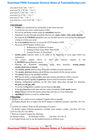 Page 178
print date("m/d/y",$b) . "<br>";
print date("D, F jS",$b) . "<br>";
print date("l, F jSY",$b) . "<br>";
print date("g:iA",$b) . "<br>";
print date("r",$b) . "<br>";
print date("g:i:s A D, F jSY",$b) . "<br>";
?>
4.8SUMMARY
• Cookies are a mechanism for storing data in the remote browser.
• A cookie lets you store a small amount of data.
• We can set and delete cookies using the setcookie() function.
• Arguments we pass through setcookie() function are: name, expiry, value, path, domain.
• By using the $_COOKIEsuperglobal, you can havefull access to your cookie for readingand
writing to it from your script.
• By using header() function, we access the HTTP headers in PHP.
• We access HTTP headers in three ways:
1. Redirecting to a Different Location
2. Sending Content Types Other Than HTML
3. Forcing File Save As Downloads
• session_start() function needs to be called at the beginning of every page where you
wantsession.
• The session support allows to store data between requests in the
$_SESSIONsuperglobalarray access.
• Deleting the SESSION information using three functions: session_unset(),
session_destroy()and unset().
• The session_unset() function frees all session variables currently registered.
• The session_destroy() destroys all of the data associated with the current session.
• The unset() destroys the specified variables.
• PHP has the ability to store complex data types (arrays and objects) within a session.
• $_ENVsuperglobal variable or getenv()is used to read Environment variables.
• Reading configuration variables, on the other hand, takes place through two functions,
ini_get() and ini_get_all().
• To set the Configuration variables use the function ini_set().
• In the programming world, date and time values formatted in Unix epoch manner.
• time() function returns the current system date and time as a Unix timestamp.
• checkdate() function is used to validate dates.
4.9Questions
1. (a) How to set a cookie on user computer? Explain with an example.
(b) Explain Briefly how to redirect the HTTP headers to different locations. [Apr/May 2012 Set-
1]
2. (a) What are cookies? What are the advantages of cookies?
(b) Briefly explain different parameters available when setting a cookie. [Apr/May 2012 Set-
2][IT-Nov/Dec2012 Set-(R09)]
3. What are Cookies? Explain the following:
(a) Setting Cookies. (b) Deleting Cookies. [Apr/May 2012 Set-3]
4. (a) Explain briefly how to use the header() function in different ways.
T
u
t
o
r
i
a
l
s
D
u
n
i
y
a
.
c
o
m
Download FREE Computer Science Notes at TutorialsDuniya.com
Download FREE Computer Science Notes at TutorialsDuniya.com
 