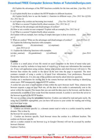 Page 179
(b) Explain the advantages of the PHP functions available for the time and date. [Apr/May 2012
Set-4]
5. (a) Explain briefly how to redirect the HTTP headers to different locations.
(b) Explain briefly how to use the header ( ) function in different ways. [Nov 2012 Set-1][5(b)
Nov 2012 Set-3]
6. (a) Explain why cookies are becoming less trusted. [5(a) Nov 2012 Set-3]
(b) What is a session? Explain briefly about sessions. [Nov 2012 Set-2]
7. (a) What are the advantages and disadvantages of cookies?
(b) How to set a cookie on user computer? Explain with an example.[Nov 2012 Set-4]
8. (a) What is a session? Explain briefly about sessions.
(b) Explain with an example, how storing of simple data types is done in sessions. [jan-2014
set-1]
9. What are cookies? What are the advantages and disadvantages of cookies? [jan-2014 set-3]
10. Explain the following functions with examples:
(a) getdate() (b) microtime() (c) strptime() (d) idate()
[jan-2014 set-2]
11. Explain the following functions with examples.
(a) date_sunrise() (b) gmmktime() (c) strftime() (d) time() [jan-2014
set-4]
Cookies:
A cookie is a small piece of text file stored on user's computer in the form of name-value pair.
Cookies are used by websites to keep track of visitors e.g. to keep user information like username
etc. If any web application using cookies, Server send cookies and client browser will store it. The
browser then returns the cookie to the server at the next time the page is requested. The most
common example of using a cookie is to store User information, User preferences, Password
Remember Option etc. It is also one of the common and mostly asked interview questions.
Cookies are a mechanism for storing data in the remote browser and thus tracking or identifying
return users. PHP transparently supports HTTP cookies.
A cookie lets you store a small amount of data within the user's browser itself. Then, whenever the
browser requests a page on your Web site, all the data in the cookie is automatically sent to the
server within the request. This means that you can send the data once to the browser, and the data is
automatically available to your script from that moment onward. A cookie is sent from the server to
the browser as part of the HTTP headers.
We can set cookies using the setcookie() function. Cookies can indeed be read and quite easily. By
using the $_COOKIE superglobal, you can have full access to your cookie for reading and writing
to it from your script.
Some facts about Cookie
1. · Cookies are domain specific i.e. a domain cannot read or write to a cookie created by another
domain. This is done by
the browser for security purpose.
2. · Cookies are browser specific. Each browser stores the cookies in a different location. The
cookies are browser specific
and so a cookie created in one browser (e.g in Google Chrome) will not be accessed by another
browser (Internet
Explorer/ Firefox).
T
u
t
o
r
i
a
l
s
D
u
n
i
y
a
.
c
o
m
Download FREE Computer Science Notes at TutorialsDuniya.com
Download FREE Computer Science Notes at TutorialsDuniya.com
 