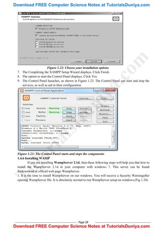 Page 18
Figure 1.22: Choose your installation options
7. The Completing the XAMPP Setup Wizard displays. Click Finish.
8. The option to start the Control Panel displays, Click Yes.
9. The Control Panel launches, as shown in Figure 1.23. The Control Panel can start and stop the
services, as well as aid in their configuration.
Figure 1.23: The Control Panel starts and stops the components
1.4.6 Installing WAMP
If you are installing WampServer 2.1d, then these following steps will help you that how to
install the WampServer 2.1d in your computer with windows 7. This server can be found
fordownload at official web page WampServer.
1. It is the time to install WampServer on our windows. You will receive a Security Warningafter
opening WampServer file. It is absolutely normal to run WampServer setup on windows.(Fig 1.24)
T
u
t
o
r
i
a
l
s
D
u
n
i
y
a
.
c
o
m
Download FREE Computer Science Notes at TutorialsDuniya.com
Download FREE Computer Science Notes at TutorialsDuniya.com
 