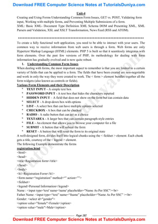 Page 181
Unit-4
Creating and Using Forms Understanding Common Form Issues, GET vs. POST, Validating form
input, Working with multiple forms, and Preventing Multiple Submissions of a form.
XML: Basic XML- Document Type Definition XML Schema DOM and Presenting XML, XML
Parsers and Validation, XSL and XSLT Transformation, News Feed (RSS and ATOM).
*******************************************************************************
To create a fully functional web application, you need to be able to interact with your users. The
common way to receive information from web users is through a form. Web forms are only
Hypertext Markup Language (HTML) elements. PHP 5 is built so that it seamlessly integrates with
form elements. Over the past few versions of PHP, its methodology for dealing with form
information has gradually evolved and is now quite robust.
1. Understanding Common Form Issues
When dealing with forms, the most important aspect to remember is that you are limited to a certain
variety of fields that can be applied to a form. The fields that have been created are non-negotiable
and work in only the way they were created to work. The < form > element bundles together all the
form widgets (also known as controls or fields).
Various Form Elements and their Description
* TEXT INPUT - A simple text box
* PASSWORD INPUT - A text box that hides the characters inputted
* HIDDEN INPUT – A field that does not show on the form but can contain data
* SELECT - A drop-down box with options
* LIST - A select box that can have multiple options selected
* CHECKBOX - A box that can be checked
* RADIO - A radio button that can act as a choice
* TEXTAREA - A larger box that can contain paragraph-style entries
* FILE - An element that allows you to browse your computer for a file
* SUBMIT - A button that will submit the form
* RESET - A button that will reset the form to its original state
A well-designed form, divides itself into logical chunks using the < fieldset > element. Each chunk
gets a title, courtesy of the < legend > element.
The following Example demonstrate the forms
registration.html
<html>
<head>
<title>Registration form</title>
</head>
<body>
<h1>Registration Form</h1>
<form name=―registration‖ method=―‖ action=‖‖>
<fieldset>
<legend>Personal Information</legend>
Name : <input type='text' name='name' placeholder="Name As Per SSC"><br>
Father Name: <input type=―text‖ name=―fname‖ placeholder=―Name As Per SSC‖ ><br>
Gender: <select id="gender">
<option value="female">Female</option>
<option value="male">Male</option>
T
u
t
o
r
i
a
l
s
D
u
n
i
y
a
.
c
o
m
Download FREE Computer Science Notes at TutorialsDuniya.com
Download FREE Computer Science Notes at TutorialsDuniya.com
 