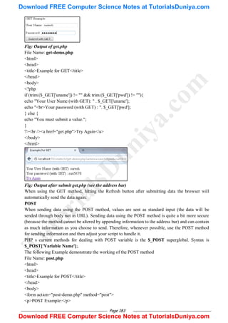 Page 183
Fig: Output of get.php
File Name: get-demo.php
<html>
<head>
<title>Example for GET</title>
</head>
<body>
<?php
if (trim ($_GET['uname']) != "" && trim ($_GET['pwd']) != ""){
echo "Your User Name (with GET): " . $_GET['uname'];
echo "<br>Your password (with GET) : ". $_GET['pwd'];
} else {
echo "You must submit a value.";
}
?><br /><a href="get.php">Try Again</a>
</body>
</html>
Fig: Output after submit get.php (see the address bar)
When using the GET method, hitting the Refresh button after submitting data the browser will
automatically send the data again.
POST
When sending data using the POST method, values are sent as standard input (the data will be
sended through body not in URL). Sending data using the POST method is quite a bit more secure
(because the method cannot be altered by appending information to the address bar) and can contain
as much information as you choose to send. Therefore, whenever possible, use the POST method
for sending information and then adjust your script to handle it.
PHP s current methods for dealing with POST variable is the $_POST superglobal. Syntax is
$_POST['Variable Name'];.
The following Example demonstrate the working of the POST method
File Name: post.php
<html>
<head>
<title>Example for POST</title>
</head>
<body>
<form action="post-demo.php" method="post">
<p>POST Example:</p>
T
u
t
o
r
i
a
l
s
D
u
n
i
y
a
.
c
o
m
Download FREE Computer Science Notes at TutorialsDuniya.com
Download FREE Computer Science Notes at TutorialsDuniya.com
 