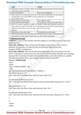 Page 185
3 Validating form input
Validation is a way to catch mistakes when they happen (or even better, to prevent them from
happening at all).
Client-side validation: These are the checks that happen in the browser, before a form is
submitted. The goal here is to make life easier for the people filling out the form.
Examples: HTML5, JavaScript etc.
Server-side validation: These are the checks that happen after a form is sent back to the web
server. At this point, it is up to your server-side code to review the details and make sure everything
is proper before continuing. No matter what the browser does, server-side validation is essential.
The following example shows a few examples of form validation using PHP.
Filename: validation.php
<html>
<head>
<title> Validation DEMO </title>
<?php
if($_SERVER["REQUEST_METHOD"]=="POST"){
if($_POST["uname"]==―‖){
echo "<font color=red>Please Enter valid User name</font><br>";
}
else if(strlen($_POST["uname"])<6){
echo "<font color=red>Please Enter valid User name with more than 6 characters<br></font>";
}
if($_POST["pwd"]==―‖){
echo "<font color=red>Please Enter valid Password</font><br>";
}
else if(strlen($_POST["pwd"])<6){
echo "<font color=red>Please Enter valid Password with more than 6 characters<br></font>";
}
}
?>
</head>
<body>
T
u
t
o
r
i
a
l
s
D
u
n
i
y
a
.
c
o
m
Download FREE Computer Science Notes at TutorialsDuniya.com
Download FREE Computer Science Notes at TutorialsDuniya.com
 