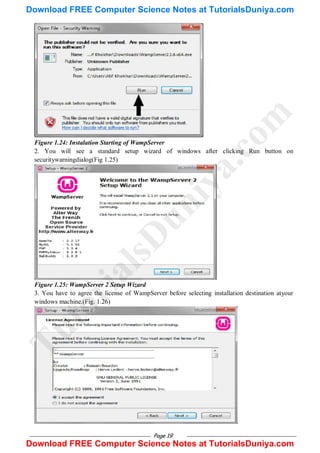 Page 19
Figure 1.24: Instalation Starting of WampServer
2. You will see a standard setup wizard of windows after clicking Run button on
securitywarningdialog(Fig 1.25)
Figure 1.25: WampServer 2 Setup Wizard
3. You have to agree the license of WampServer before selecting installation destination atyour
windows machine.(Fig. 1.26)
T
u
t
o
r
i
a
l
s
D
u
n
i
y
a
.
c
o
m
Download FREE Computer Science Notes at TutorialsDuniya.com
Download FREE Computer Science Notes at TutorialsDuniya.com
 