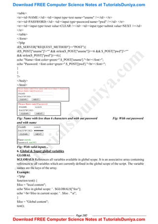 Page 190
<table>
<tr><td>NAME:</td> <td><input type=text name="uname" /></td> </tr>
<tr><td>PASSWORD:</td> <td><input type=password name="pwd" /></td> </tr>
<tr><td><input type=reset value=CLEAR /></td> <td><input type=submit value=NEXT /></td>
</tr>
</table>
</form>
<?php
if($_SERVER["REQUEST_METHOD"]=="POST"){
if($_POST["uname"]!=―‖ && strlen($_POST["uname"])>=6 && $_POST["pwd"]!=―‖
&& strlen($_POST["pwd"])>=6){
echo "Name:<font color=green>".$_POST['uname']."<br></font>";
echo "Password: <font color=green>".$_POST['pwd']."<br></font>";
}
}
?>
</body>
</html>
Fig: Name with less than 6 characters and with out password Fig: With out password
and with name
Fig: With valid inputs ..
6. Global & Super global variables
GLOBAL
$GLOBALS References all variables available in global scope. It is an associative array containing
references to all variables which are currently defined in the global scope of the script. The variable
names are the keys of the array.
Example:
<?php
function test() {
$foo = "local content";
echo '$foo in global scope: ' . $GLOBALS["foo"];
echo '<br>$foo in current scope: ' . $foo . "n";
}
$foo = "Global content";
test();
T
u
t
o
r
i
a
l
s
D
u
n
i
y
a
.
c
o
m
Download FREE Computer Science Notes at TutorialsDuniya.com
Download FREE Computer Science Notes at TutorialsDuniya.com
 
