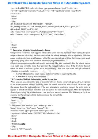 Page 192
<tr> <td>PASSWORD:</td> <td><input type=password name="pwd" /></td> </tr>
<tr><td><input type=reset value=CLEAR /></td> <td><input type=submit value=NEXT
/></td></tr>
</table>
</form>
<?php
if($_SERVER["REQUEST_METHOD"]=="POST"){
if($_POST["uname"]!=―‖ && strlen($_POST["uname"])>=6 && $_POST["pwd"]!=―‖
&& strlen($_POST["pwd"])>=6){
echo "Name:<font color=green>".$_POST['uname']."<br></font>";
echo "Password: <font color=green>".$_POST['pwd']."<br></font>";
}
}
?>
</body>
</html>
7. Preventing Multiple Submissions of a Form
One possible occurrence that happens often is that users become impatient when waiting for your
script to do what it is doing, and hence they click the submit button on a form repeatedly. This can
create confusion to your script because, while the user may not see anything happening, your script
is probably going ahead with whatever it has been programmed to do.
Of particular danger are credit card number submittals. If a user continually hits the submit button
on a credit card submittal form, their card may be charged multiple times if the developer has not
taken the time to validate against such an eventuality. You can deal with multiple submittal
validation in essentially two ways.
 Server side refers to a script located on the server that is receiving the data.
 Client side is mostly browser related.
7.1 Preventing Multiple Submissions on the Server Side
While you can accomplish this goal in a number of ways from a server-side perspective, we prefer
to use a session-based method. Basically, once the submit button has been clicked; the server logs
the request from the individual user. If the user attempts to resubmit a request, the script notes a
request is already in motion from this user and denies the subsequent request. Once the script has
finished processing, the session is unset, and you have no more worries. The following script is an
example for Preventing Multiple Submissions on the Server Side
Filename: p1.php
<html>
<body>
<form name="test" method="post" action="p2.php">
Name::<input type="text" name="uname"><br>
Password::<input type="password" name="pwd"><br>
<input type="submit" value="SUBMIT" id="submitbut"><br>
</form>
</body>
</html>
Filename: p2.php
<?php
$name=$_POST['uname'];
T
u
t
o
r
i
a
l
s
D
u
n
i
y
a
.
c
o
m
Download FREE Computer Science Notes at TutorialsDuniya.com
Download FREE Computer Science Notes at TutorialsDuniya.com
 