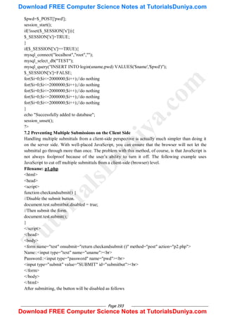 Page 193
$pwd=$_POST['pwd'];
session_start();
if(!isset($_SESSION['x'])){
$_SESSION['x']=TRUE;
}
if($_SESSION['x']==TRUE){
mysql_connect("localhost","root","");
mysql_select_db("TEST");
mysql_query("INSERT INTO login(uname,pwd) VALUES('$name','$pwd')");
$_SESSION['x']=FALSE;
for($i=0;$i<=2000000;$i++);//do nothing
for($i=0;$i<=2000000;$i++);//do nothing
for($i=0;$i<=2000000;$i++);//do nothing
for($i=0;$i<=2000000;$i++);//do nothing
for($i=0;$i<=2000000;$i++);//do nothing
}
echo "Successfully added to database";
session_unset();
?>
7.2 Preventing Multiple Submissions on the Client Side
Handling multiple submittals from a client-side perspective is actually much simpler than doing it
on the server side. With well-placed JavaScript, you can ensure that the browser will not let the
submittal go through more than once. The problem with this method, of course, is that JavaScript is
not always foolproof because of the user‘s ability to turn it off. The following example uses
JavaScript to cut off multiple submittals from a client-side (browser) level.
Filename: p1.php
<html>
<head>
<script>
function checkandsubmit() {
//Disable the submit button.
document.test.submitbut.disabled = true;
//Then submit the form.
document.test.submit();
}
</script>
</head>
<body>
<form name="test" onsubmit="return checkandsubmit ()" method="post" action="p2.php">
Name::<input type="text" name="uname"><br>
Password::<input type="password" name="pwd"><br>
<input type="submit" value="SUBMIT" id="submitbut"><br>
</form>
</body>
</html>
After submitting, the button will be disabled as follows
T
u
t
o
r
i
a
l
s
D
u
n
i
y
a
.
c
o
m
Download FREE Computer Science Notes at TutorialsDuniya.com
Download FREE Computer Science Notes at TutorialsDuniya.com
 