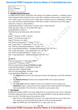 Page 194
8. Handling Special Characters
An added security feature, particularly when dealing with database submittal, is validating against
special characters being inserted into your script. Be it a database insertion script, a contact form, or
even a mailer system, you always want to ensure that no malicious users are attempting to sabotage
your script with bad (or special) characters. PHP allots a number of functions to use in this regard.
string trim ( string str [, string charlist] )
string htmlspecialchars ( string string [, int quote_style [, string charset]] )
string strip_tags ( string str [, string allowable_tags] )
string addslashes ( string str )
The following script demonstrates above functions
<?php
$msg1=" Welcome to PHP ";//for trim
$msg2="<b>Welcome to php</b>";
$msg3="Welcome n to php";
echo "With out using trim(): **".$msg1."**<br>";
echo "Using trim():**".trim($msg1)."**<br><br><br>";
echo "With out using htmlspecialchars(): ".$msg2."<br>";
echo "Using htmlspecialchars(): ".htmlspecialchars($msg2)."<br><br><br>";
echo "Using strip_tags(): ".strip_tags($msg2)."<br><br><br>";
echo "With out Using addslashes(): ".$msg3."<br>";
echo "Using addslashes(): ".addslashes($msg3)."<br><br><br>";
?>
OUTPUT:
With out using trim(): ** Welcome to PHP **
Using trim():**Welcome to PHP**
With out using htmlspecialchars(): Welcome to php
Using htmlspecialchars(): <b>Welcome to php</b>
Using strip_tags(): Welcome to php
With out Using addslashes(): Welcome to php
Using addslashes(): Welcome to php
• The trim() function removes any blank space found at the beginning or end of the submitted
string.
• The htmlspecialchars() function turns attempted HTML into its special character
equivalent.
• The strip_tags() function completely removes any characters it sees as being a tag.
• addslashes(), places a slash in front of any characters that could be harmful to the database
such as apostrophes. The end result is a string that is quite squeaky clean.
9. File Uploads
Handling file uploads in PHP is not exactly difficult from a syntax point of view, but it is important
(extremely important in fact) to ensure that the file being uploaded is within the upload constraints
you lay out for it. The following are the constrains of File:
• size: The size of the uploaded file (in bytes). You could easily find your server under some
heavy loads if you are not careful about what size of files are being uploaded.
• type: The MIME type of the uploaded file. Ex: .jpeg, .pdf, .doc, etc,.
T
u
t
o
r
i
a
l
s
D
u
n
i
y
a
.
c
o
m
Download FREE Computer Science Notes at TutorialsDuniya.com
Download FREE Computer Science Notes at TutorialsDuniya.com
 