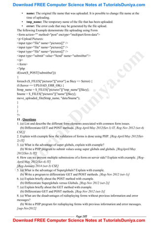 Page 195
• name: The original file name that was uploaded. It is possible to change file name at the
time of uploading.
• tmp_name: The temporary name of the file that has been uploaded.
• error: The error code that may be generated by the file upload.
The following Example demonstrate file uploading using Form
<form action="" method="post" enctype="multipart/form-data">
<p>Upload Pictures:
<input type="file" name="pictures[]" />
<input type="file" name="pictures[]" />
<input type="file" name="pictures[]" />
<input type="submit" value="Send" name="submitbut"/>
</p>
</form>
<?php
if(isset($_POST['submitbut']))
{
foreach ($_FILES["pictures"]["error"] as $key => $error) {
if ($error == UPLOAD_ERR_OK) {
$tmp_name = $_FILES["pictures"]["tmp_name"][$key];
$name = $_FILES["pictures"]["name"][$key];
move_uploaded_file($tmp_name, "data/$name");
}
}
}
?>
11 . Questions
1. (a) List and describe the different form elements associated with common form issues.
(b) Differentiate GET and POST methods. [Reg-April/May 2012(Set-1) IT, Reg-Nov 2012 (set-4)
CSE]]
2. Explain with example how the validation of forms is done using PHP. [Reg-April/May 2012(Set-
2) IT]
3. (a) What is the advantage of super globals, explain with example?
(b) Write a PHP program to submit values using super globals and globals. [RegApril/May
2012(Set-3) IT]
4. How can we prevent multiple submissions of a form on server side? Explain with example. [Reg-
April/May 2012(Set-4) IT]
[Reg-January 2014 (set-3) CSE]
5. (a) What is the advantage of Superglobals? Explain with example.
(b) Write a program to differentiate GET and POST methods. [Reg-Nov 2012 (set-1)]
6. (a) Explain briefly about the POST method with example.
(b) Differentiate Superglobals versus Globals. [Reg-Nov 2012 (set-2)]
7. (a) Explain briefly about the GET method with example.
(b) Differentiate GET and POST methods. [Reg-Nov 2012 (set-3)]
8. (a) What are the disadvantages of redisplaying forms without previous information and error
messages?
(b) Write a PHP program for redisplaying forms with previous information and error messages.
[sup-Nov2012]
T
u
t
o
r
i
a
l
s
D
u
n
i
y
a
.
c
o
m
Download FREE Computer Science Notes at TutorialsDuniya.com
Download FREE Computer Science Notes at TutorialsDuniya.com
 