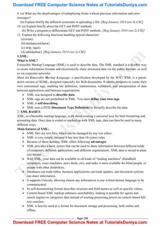 Page 196
9. (a) What are the disadvantages of redisplaying forms without previous information and error
messages?
(b) Explain briefly the different constrains in uploading a file. [Reg-January 2014 (set-4) CSE]
10. (a) Explain briefly about the GET and POST methods.
(b) Write a program to differentiate GET and POST methods. [Reg-January 2014 (set-2) CSE]
11. Explain the following functions handling special characters:
(a) trim()
(b) htmlspecialchars()
(c) strip_tags()
(d) addslashes() [Reg-January 2014 (set-1) CSE]
1.XML:
What is XML?
Extensible Markup Language (XML) is used to describe data. The XML standard is a flexible way
to create information formats and electronically share structured data via the public Internet, as well
as via corporate networks.
Short for Extensible Markup Language, a specification developed by the W3C. XML is a pared-
down version of SGML, designed especially for Web documents. It allows designers to create their
own customized tags, enabling the definition, transmission, validation, and interpretation of data
between applications and between organizations.
 XML was designed to describe data.
 XML tags are not predefined in XML. You must define your own tags.
 XML is self describing.
 XML uses a DTD (Document Type Definition) to formally describe the data.
2. XML BASICS
XML, or eXtensible markup language, is all about creating a universal way for both formatting and
presenting data. Once data is coded or marked up with XML tags, data can then be used in many
different ways.
Main features of XML:
 XML files are text files, which can be managed by any text editor.
 XML is very simple, because it has less than 10 syntax rules.
 Because of these features, XML offers following advantages
 XML provides a basic syntax that can be used to share information between different kinds
of computers, different applications, and different organizations. XML data is stored in plain
text format.
 With XML, your data can be available to all kinds of "reading machines" (Handheld
computers, voice machines, news feeds, etc), and make it more available for blind people, or
people with other disabilities.
 Databases can trade tables, business applications can trade updates, and document systems
can share information.
 It supports Unicode, allowing almost any information in any written human language to be
communicated.
 Its self-documenting format describes structure and field names as well as specific values.
 Content-based XML markup enhances searchability, making it possible for agents and
search engines to categorize data instead of wasting processing power on context-based full-
text searches.
 XML is heavily used as a format for document storage and processing, both online and
offline.
T
u
t
o
r
i
a
l
s
D
u
n
i
y
a
.
c
o
m
Download FREE Computer Science Notes at TutorialsDuniya.com
Download FREE Computer Science Notes at TutorialsDuniya.com
 