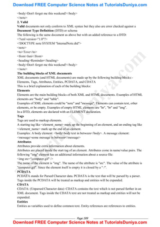 Page 199
<body>Don't forget me this weekend!</body>
</note>
2. Valid
Valid documents not only conform to XML syntax but they also are error checked against a
Document Type Definition (DTD) or schema
The following is the same document as above but with an added reference to a DTD:
<?xml version="1.0"?>
<!DOCTYPE note SYSTEM "InternalNote.dtd">
<note>
<to>Tove</to>
<from>Jani</from>
<heading>Reminder</heading>
<body>Don't forget me this weekend!</body>
</note>
The building blocks of XML documents
XML documents (and HTML documents) are made up by the following building blocks:-
Elements, Tags, Attributes, Entities, PCDATA, and CDATA
This is a brief explanation of each of the building blocks:
Elements
Elements are the main building blocks of both XML and HTML documents. Examples of HTML
elements are "body" and "table".
Examples of XML elements could be "note" and "message". Elements can contain text, other
elements, or be empty. Examples of empty HTML elements are "hr", "br" and "img".
In a DTD, elements are declared with an ELEMENT declaration.
Tags
Tags are used to markup elements.
A starting tag like <element_name> mark up the beginning of an element, and an ending tag like
</element_name> mark up the end of an element.
Examples: A body element: <body>body text in between</body>. A message element:
<message>some message in between</message>
Attributes
Attributes provide extra information about elements.
Attributes are placed inside the start tag of an element. Attributes come in name/value pairs. The
following "img" element has an additional information about a source file:
<img src="computer.gif" />
The name of the element is "img". The name of the attribute is "src". The value of the attribute is
"computer.gif". Since the element itself is empty it is closed by a " /".
PCDATA
PCDATA stands for Parsed Character data. PCDATA is the text that will be parsed by a parser.
Tags inside the PCDATA will be treated as markup and entities will be expanded.
CDATA
CDATA: (Unparsed Character data): CDATA contains the text which is not parsed further in an
XML document. Tags inside the CDATA text are not treated as markup and entities will not be
expanded.
Entities
Entities as variables used to define common text. Entity references are references to entities.
T
u
t
o
r
i
a
l
s
D
u
n
i
y
a
.
c
o
m
Download FREE Computer Science Notes at TutorialsDuniya.com
Download FREE Computer Science Notes at TutorialsDuniya.com
 