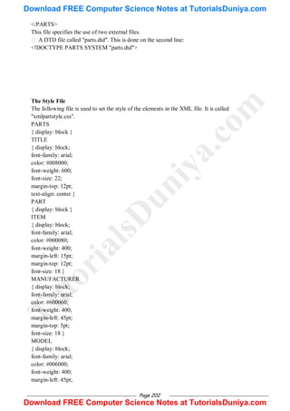 Page 202
</PARTS>
This file specifies the use of two external files.
 A DTD file called "parts.dtd". This is done on the second line:
<!DOCTYPE PARTS SYSTEM "parts.dtd">
The Style File
The following file is used to set the style of the elements in the XML file. It is called
"xmlpartstyle.css".
PARTS
{ display: block }
TITLE
{ display: block;
font-family: arial;
color: #008000;
font-weight: 600;
font-size: 22;
margin-top: 12pt;
text-align: center }
PART
{ display: block }
ITEM
{ display: block;
font-family: arial;
color: #000080;
font-weight: 400;
margin-left: 15pt;
margin-top: 12pt;
font-size: 18 }
MANUFACTURER
{ display: block;
font-family: arial;
color: #600060;
font-weight: 400;
margin-left: 45pt;
margin-top: 5pt;
font-size: 18 }
MODEL
{ display: block;
font-family: arial;
color: #006000;
font-weight: 400;
margin-left: 45pt;
T
u
t
o
r
i
a
l
s
D
u
n
i
y
a
.
c
o
m
Download FREE Computer Science Notes at TutorialsDuniya.com
Download FREE Computer Science Notes at TutorialsDuniya.com
 